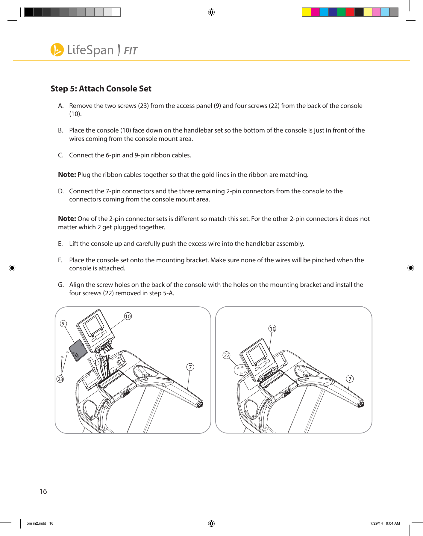 16Step 5: Attach Console SetA.  Remove the two screws (23) from the access panel (9) and four screws (22) from the back of the console (10).B.  Place the console (10) face down on the handlebar set so the bottom of the console is just in front of the wires coming from the console mount area.C.  Connect the 6-pin and 9-pin ribbon cables. Note: Plug the ribbon cables together so that the gold lines in the ribbon are matching.D.  Connect the 7-pin connectors and the three remaining 2-pin connectors from the console to the connectors coming from the console mount area.Note: One of the 2-pin connector sets is dierent so match this set. For the other 2-pin connectors it does not matter which 2 get plugged together.E.  Lift the console up and carefully push the excess wire into the handlebar assembly.F.  Place the console set onto the mounting bracket. Make sure none of the wires will be pinched when the console is attached. G.  Align the screw holes on the back of the console with the holes on the mounting bracket and install the four screws (22) removed in step 5-A.10710722923om in2.indd   16 7/29/14   9:04 AM