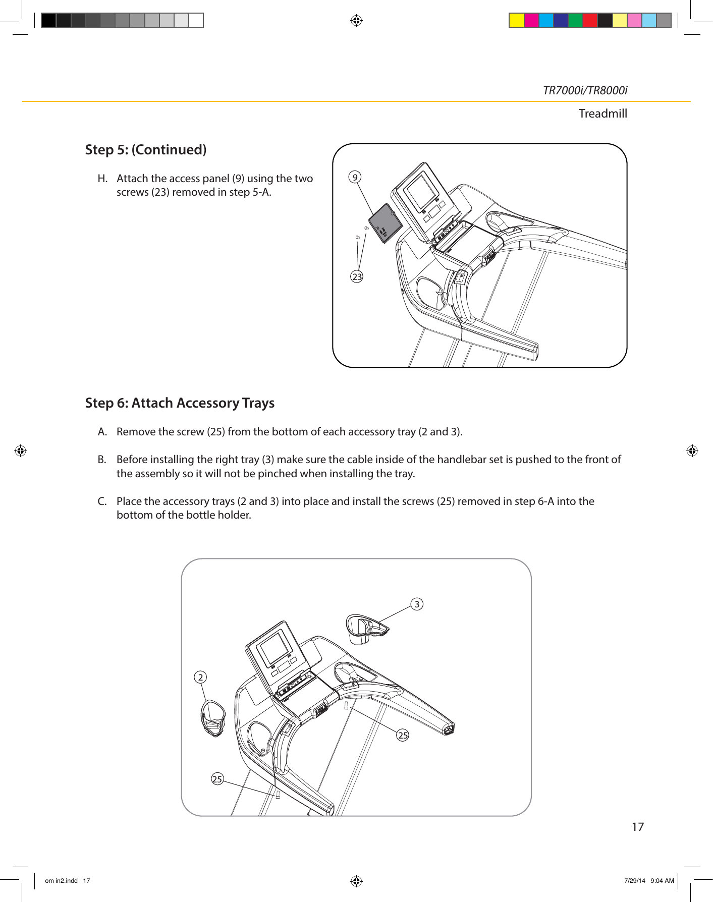 17TR7000i/TR8000iTreadmillStep 5: (Continued)H.  Attach the access panel (9) using the two screws (23) removed in step 5-A.Step 6: Attach Accessory TraysA.  Remove the screw (25) from the bottom of each accessory tray (2 and 3).B.  Before installing the right tray (3) make sure the cable inside of the handlebar set is pushed to the front of the assembly so it will not be pinched when installing the tray.C.  Place the accessory trays (2 and 3) into place and install the screws (25) removed in step 6-A into the bottom of the bottle holder.325252923om in2.indd   17 7/29/14   9:04 AM