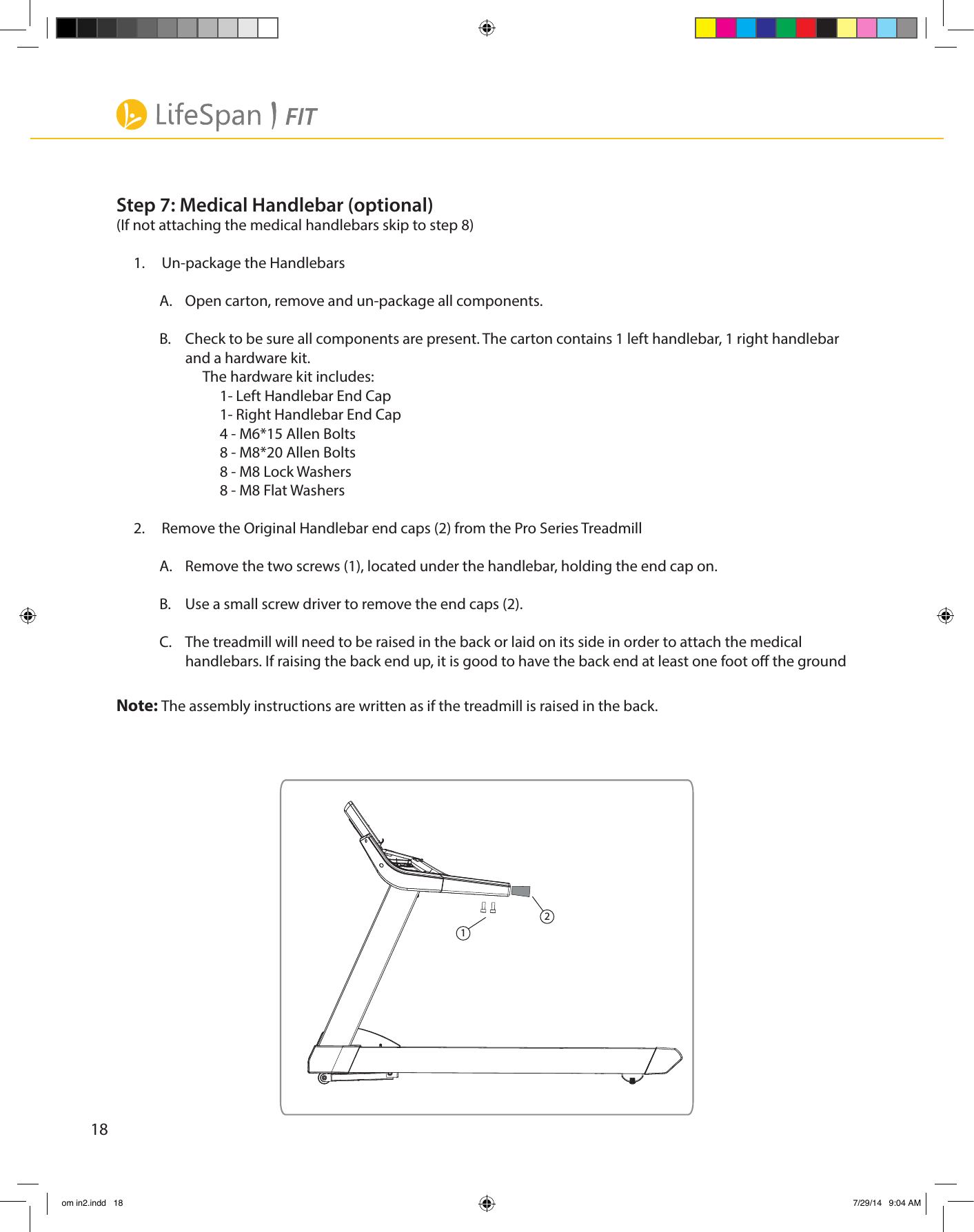 18Step 7: Medical Handlebar (optional)(If not attaching the medical handlebars skip to step 8)1.     Un-package the HandlebarsA.  Open carton, remove and un-package all components. B.  Check to be sure all components are present. The carton contains 1 left handlebar, 1 right handlebar and a hardware kit.The hardware kit includes:1- Left Handlebar End Cap1- Right Handlebar End Cap4 - M6*15 Allen Bolts8 - M8*20 Allen Bolts8 - M8 Lock Washers8 - M8 Flat Washers2.     Remove the Original Handlebar end caps (2) from the Pro Series TreadmillA.  Remove the two screws (1), located under the handlebar, holding the end cap on.B.  Use a small screw driver to remove the end caps (2).C.  The treadmill will need to be raised in the back or laid on its side in order to attach the medical handlebars. If raising the back end up, it is good to have the back end at least one foot o the groundNote: The assembly instructions are written as if the treadmill is raised in the back.12om in2.indd   18 7/29/14   9:04 AM