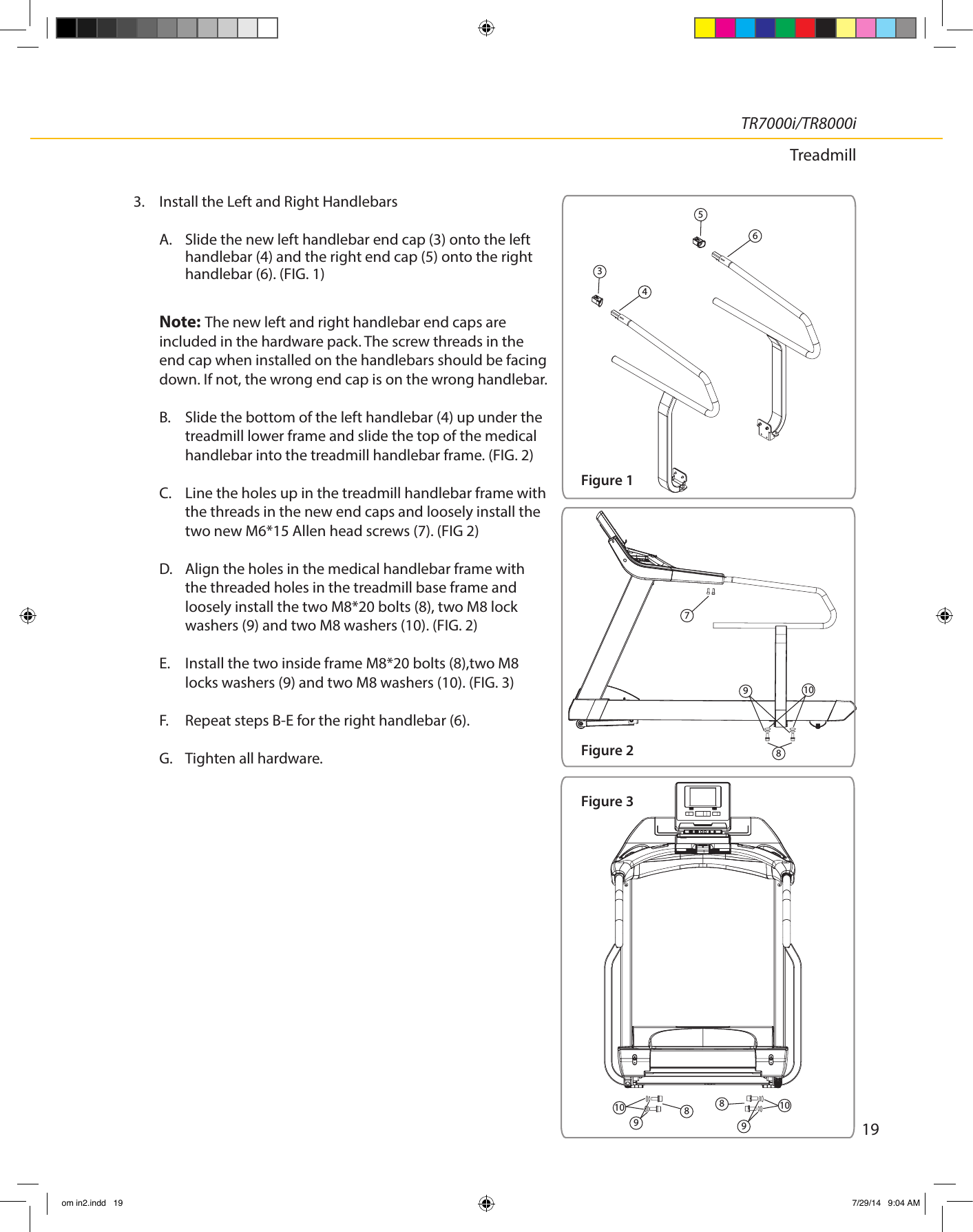 19TR7000i/TR8000iTreadmill3.  Install the Left and Right Handlebars A. Slide the new left handlebar end cap (3) onto the left handlebar (4) and the right end cap (5) onto the right handlebar (6). (FIG. 1)Note: The new left and right handlebar end caps are included in the hardware pack. The screw threads in the end cap when installed on the handlebars should be facing down. If not, the wrong end cap is on the wrong handlebar.B.  Slide the bottom of the left handlebar (4) up under the treadmill lower frame and slide the top of the medical handlebar into the treadmill handlebar frame. (FIG. 2) C.  Line the holes up in the treadmill handlebar frame with the threads in the new end caps and loosely install the two new M6*15 Allen head screws (7). (FIG 2)  D.  Align the holes in the medical handlebar frame with the threaded holes in the treadmill base frame and loosely install the two M8*20 bolts (8), two M8 lock washers (9) and two M8 washers (10). (FIG. 2)  E.  Install the two inside frame M8*20 bolts (8),two M8 locks washers (9) and two M8 washers (10). (FIG. 3)  F.  Repeat steps B-E for the right handlebar (6).G.  Tighten all hardware.65438791088910109Figure 1Figure 2Figure 3om in2.indd   19 7/29/14   9:04 AM