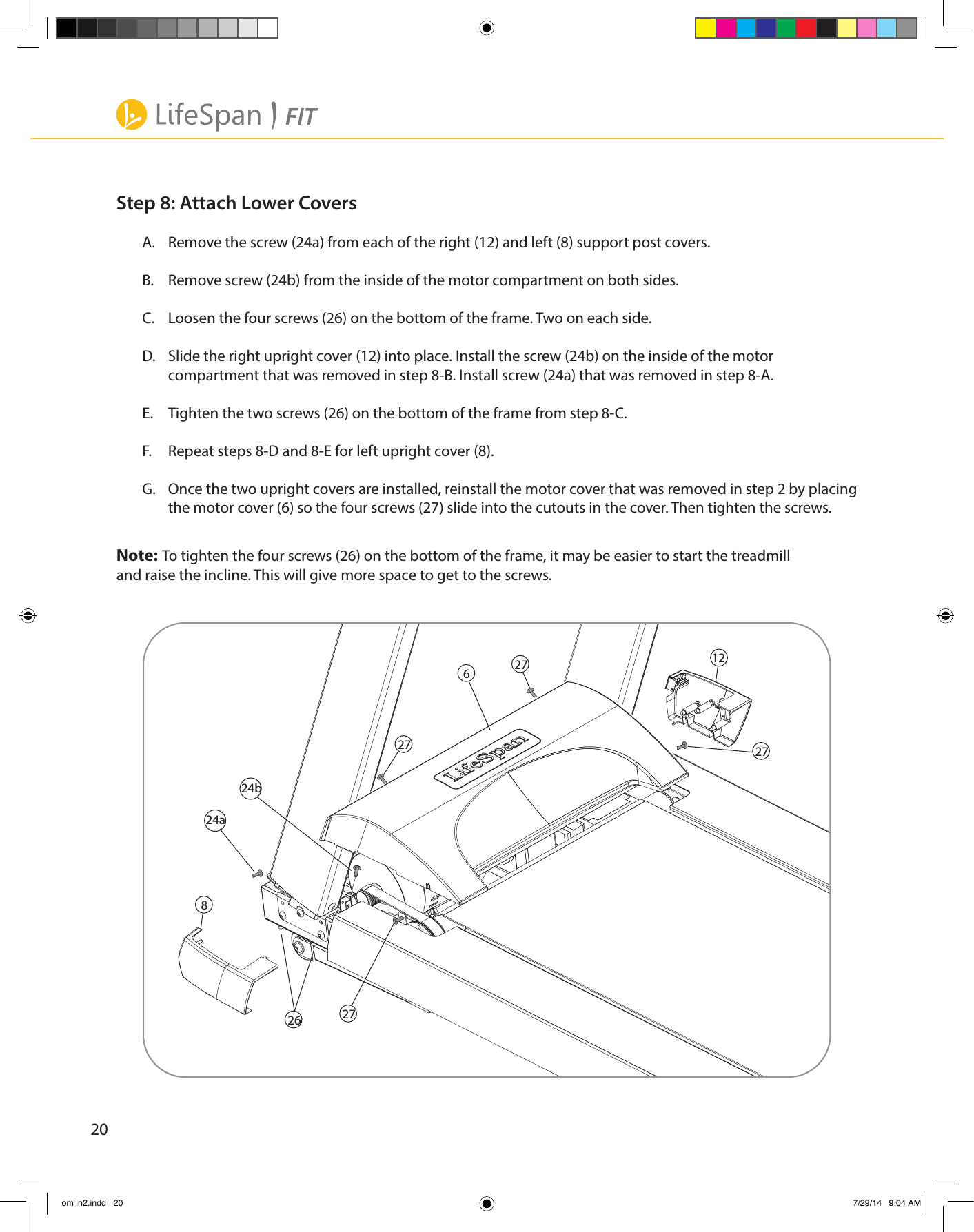 20Step 8: Attach Lower CoversA.  Remove the screw (24a) from each of the right (12) and left (8) support post covers.B.  Remove screw (24b) from the inside of the motor compartment on both sides.C.  Loosen the four screws (26) on the bottom of the frame. Two on each side.D.  Slide the right upright cover (12) into place. Install the screw (24b) on the inside of the motor compartment that was removed in step 8-B. Install screw (24a) that was removed in step 8-A. E.  Tighten the two screws (26) on the bottom of the frame from step 8-C.F.  Repeat steps 8-D and 8-E for left upright cover (8).G.  Once the two upright covers are installed, reinstall the motor cover that was removed in step 2 by placing the motor cover (6) so the four screws (27) slide into the cutouts in the cover. Then tighten the screws.Note: To tighten the four screws (26) on the bottom of the frame, it may be easier to start the treadmill    and raise the incline. This will give more space to get to the screws.  2624a24b812627272727om in2.indd   20 7/29/14   9:04 AM