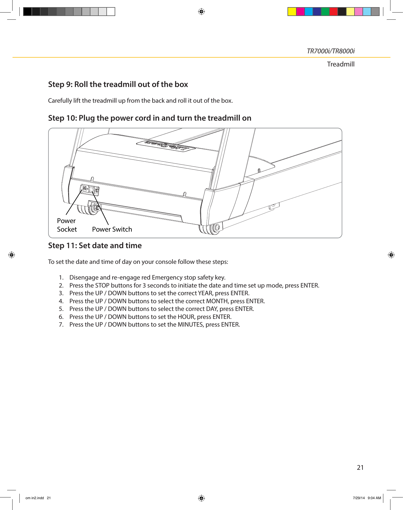 21TR7000i/TR8000iTreadmillStep 9: Roll the treadmill out of the boxCarefully lift the treadmill up from the back and roll it out of the box.Step 10: Plug the power cord in and turn the treadmill onStep 11: Set date and timeTo set the date and time of day on your console follow these steps:1.  Disengage and re-engage red Emergency stop safety key.2.  Press the STOP buttons for 3 seconds to initiate the date and time set up mode, press ENTER.3.  Press the UP / DOWN buttons to set the correct YEAR, press ENTER.4.  Press the UP / DOWN buttons to select the correct MONTH, press ENTER.5.  Press the UP / DOWN buttons to select the correct DAY, press ENTER.6.  Press the UP / DOWN buttons to set the HOUR, press ENTER.7.  Press the UP / DOWN buttons to set the MINUTES, press ENTER.PowerSocket Power Switchom in2.indd   21 7/29/14   9:04 AM