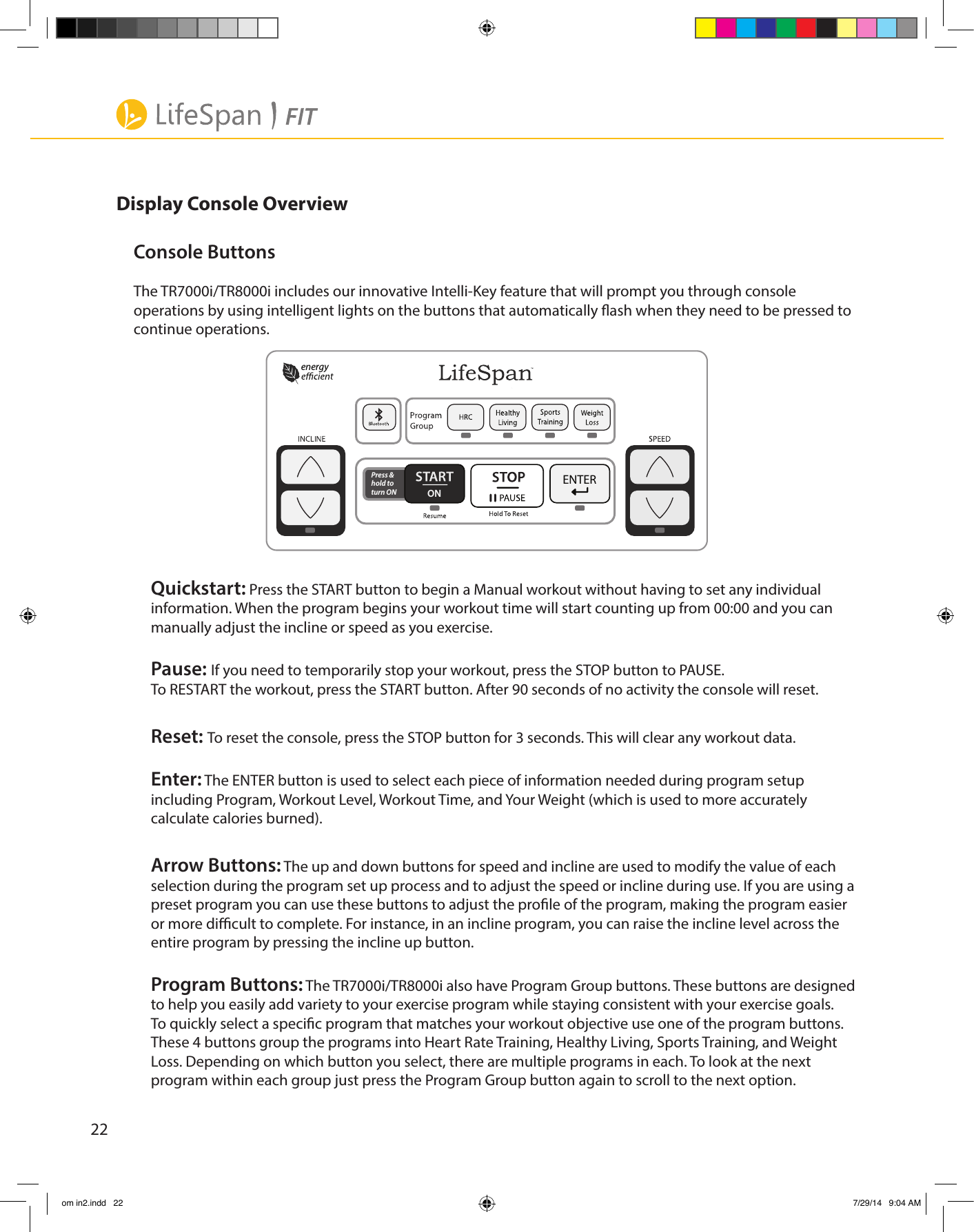 22Display Console OverviewConsole ButtonsThe TR7000i/TR8000i includes our innovative Intelli-Key feature that will prompt you through console    operations by using intelligent lights on the buttons that automatically ash when they need to be pressed to continue operations.  Quickstart: Press the START button to begin a Manual workout without having to set any individual information. When the program begins your workout time will start counting up from 00:00 and you can manually adjust the incline or speed as you exercise.Pause: If you need to temporarily stop your workout, press the STOP button to PAUSE.To RESTART the workout, press the START button. After 90 seconds of no activity the console will reset.Reset: To reset the console, press the STOP button for 3 seconds. This will clear any workout data.Enter: The ENTER button is used to select each piece of information needed during program setup including Program, Workout Level, Workout Time, and Your Weight (which is used to more accurately calculate calories burned).Arrow Buttons: The up and down buttons for speed and incline are used to modify the value of each selection during the program set up process and to adjust the speed or incline during use. If you are using a preset program you can use these buttons to adjust the prole of the program, making the program easier or more dicult to complete. For instance, in an incline program, you can raise the incline level across the entire program by pressing the incline up button. Program Buttons: The TR7000i/TR8000i also have Program Group buttons. These buttons are designed to help you easily add variety to your exercise program while staying consistent with your exercise goals. To quickly select a specic program that matches your workout objective use one of the program buttons. These 4 buttons group the programs into Heart Rate Training, Healthy Living, Sports Training, and Weight Loss. Depending on which button you select, there are multiple programs in each. To look at the next program within each group just press the Program Group button again to scroll to the next option.ONPress &amp; hold to turn ONenergy om in2.indd   22 7/29/14   9:04 AM