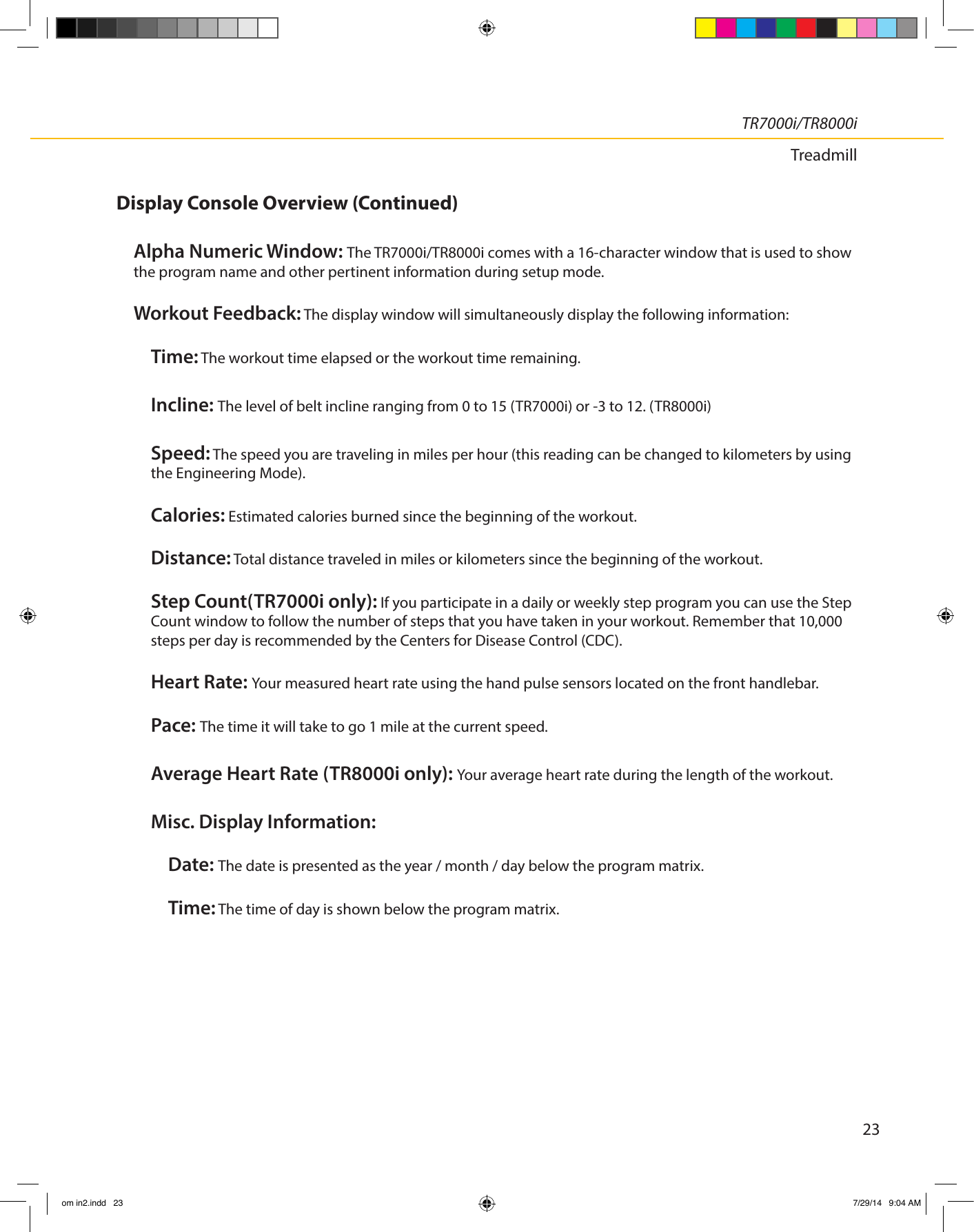 23TR7000i/TR8000iTreadmillDisplay Console Overview (Continued)Alpha Numeric Window: The TR7000i/TR8000i comes with a 16-character window that is used to show the program name and other pertinent information during setup mode. Workout Feedback: The display window will simultaneously display the following information: Time: The workout time elapsed or the workout time remaining. Incline: The level of belt incline ranging from 0 to 15 (TR7000i) or -3 to 12. (TR8000i) Speed: The speed you are traveling in miles per hour (this reading can be changed to kilometers by using the Engineering Mode). Calories: Estimated calories burned since the beginning of the workout. Distance: Total distance traveled in miles or kilometers since the beginning of the workout.Step Count(TR7000i only): If you participate in a daily or weekly step program you can use the Step Count window to follow the number of steps that you have taken in your workout. Remember that 10,000 steps per day is recommended by the Centers for Disease Control (CDC).Heart Rate: Your measured heart rate using the hand pulse sensors located on the front handlebar.Pace: The time it will take to go 1 mile at the current speed. Average Heart Rate (TR8000i only): Your average heart rate during the length of the workout.Misc. Display Information: Date: The date is presented as the year / month / day below the program matrix. Time: The time of day is shown below the program matrix.om in2.indd   23 7/29/14   9:04 AM