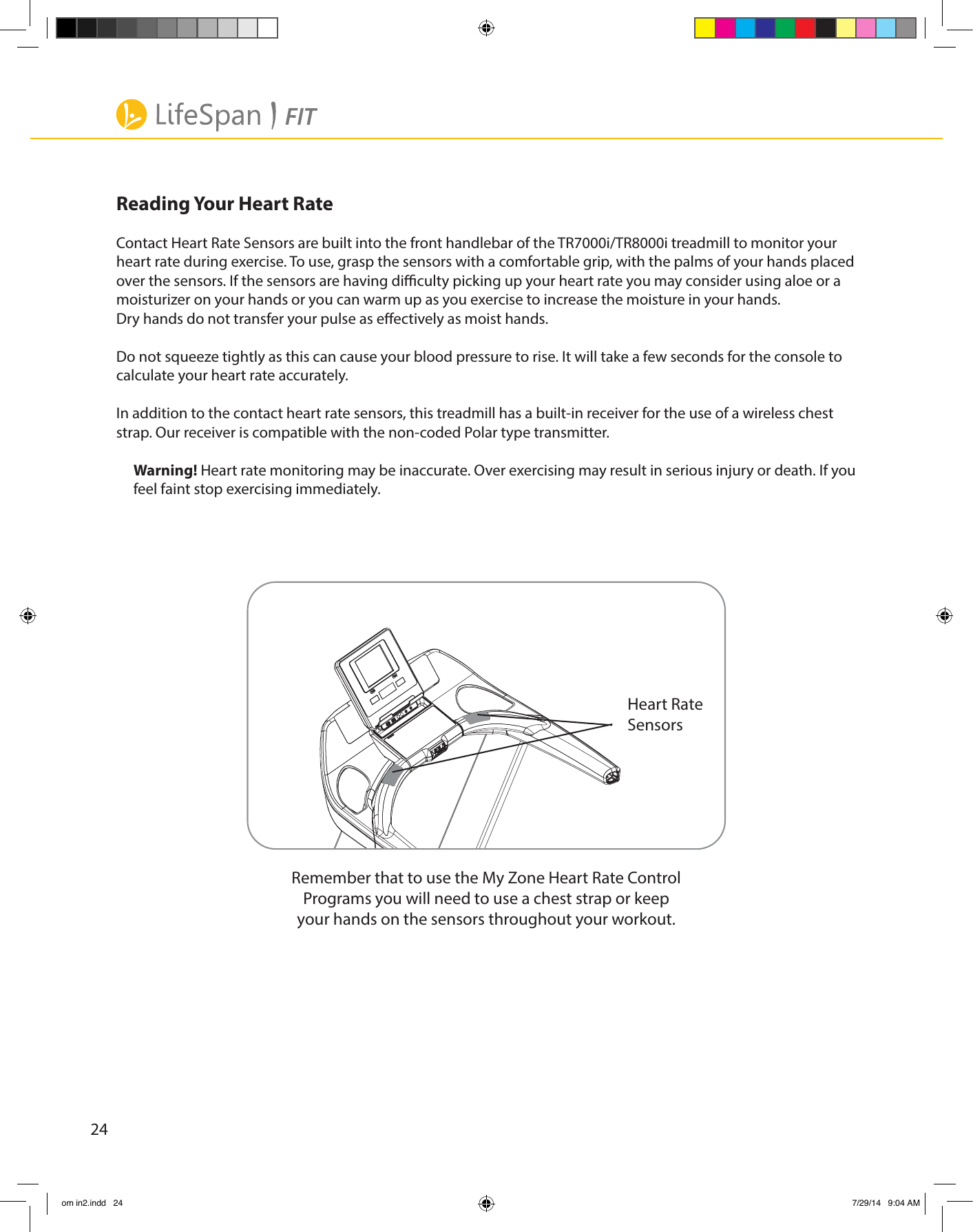 24Heart RateSensorsReading Your Heart RateContact Heart Rate Sensors are built into the front handlebar of the TR7000i/TR8000i treadmill to monitor your heart rate during exercise. To use, grasp the sensors with a comfortable grip, with the palms of your hands placed over the sensors. If the sensors are having diculty picking up your heart rate you may consider using aloe or a moisturizer on your hands or you can warm up as you exercise to increase the moisture in your hands. Dry hands do not transfer your pulse as eectively as moist hands.Do not squeeze tightly as this can cause your blood pressure to rise. It will take a few seconds for the console to calculate your heart rate accurately.In addition to the contact heart rate sensors, this treadmill has a built-in receiver for the use of a wireless chest strap. Our receiver is compatible with the non-coded Polar type transmitter.Warning! Heart rate monitoring may be inaccurate. Over exercising may result in serious injury or death. If you feel faint stop exercising immediately.Remember that to use the My Zone Heart Rate Control Programs you will need to use a chest strap or keep your hands on the sensors throughout your workout.om in2.indd   24 7/29/14   9:04 AM
