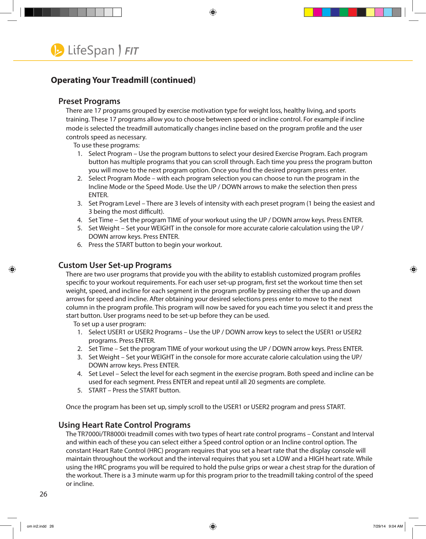26Operating Your Treadmill (continued)Preset ProgramsThere are 17 programs grouped by exercise motivation type for weight loss, healthy living, and sports training. These 17 programs allow you to choose between speed or incline control. For example if incline mode is selected the treadmill automatically changes incline based on the program prole and the user controls speed as necessary.To use these programs:1.  Select Program – Use the program buttons to select your desired Exercise Program. Each program button has multiple programs that you can scroll through. Each time you press the program button you will move to the next program option. Once you nd the desired program press enter.2.  Select Program Mode – with each program selection you can choose to run the program in the Incline Mode or the Speed Mode. Use the UP / DOWN arrows to make the selection then press ENTER.3.  Set Program Level – There are 3 levels of intensity with each preset program (1 being the easiest and 3 being the most dicult). 4.  Set Time – Set the program TIME of your workout using the UP / DOWN arrow keys. Press ENTER.5.  Set Weight – Set your WEIGHT in the console for more accurate calorie calculation using the UP / DOWN arrow keys. Press ENTER.6.  Press the START button to begin your workout. Custom User Set-up ProgramsThere are two user programs that provide you with the ability to establish customized program proles specic to your workout requirements. For each user set-up program, rst set the workout time then set weight, speed, and incline for each segment in the program prole by pressing either the up and down arrows for speed and incline. After obtaining your desired selections press enter to move to the next column in the program prole. This program will now be saved for you each time you select it and press the start button. User programs need to be set-up before they can be used. To set up a user program:1.  Select USER1 or USER2 Programs – Use the UP / DOWN arrow keys to select the USER1 or USER2 programs. Press ENTER. 2.  Set Time – Set the program TIME of your workout using the UP / DOWN arrow keys. Press ENTER. 3.  Set Weight – Set your WEIGHT in the console for more accurate calorie calculation using the UP/DOWN arrow keys. Press ENTER. 4.  Set Level – Select the level for each segment in the exercise program. Both speed and incline can be used for each segment. Press ENTER and repeat until all 20 segments are complete.5.  START – Press the START button. Once the program has been set up, simply scroll to the USER1 or USER2 program and press START.Using Heart Rate Control ProgramsThe TR7000i/TR8000i treadmill comes with two types of heart rate control programs – Constant and Interval and within each of these you can select either a Speed control option or an Incline control option. The constant Heart Rate Control (HRC) program requires that you set a heart rate that the display console will maintain throughout the workout and the interval requires that you set a LOW and a HIGH heart rate. While using the HRC programs you will be required to hold the pulse grips or wear a chest strap for the duration of the workout. There is a 3 minute warm up for this program prior to the treadmill taking control of the speed or incline.om in2.indd   26 7/29/14   9:04 AM