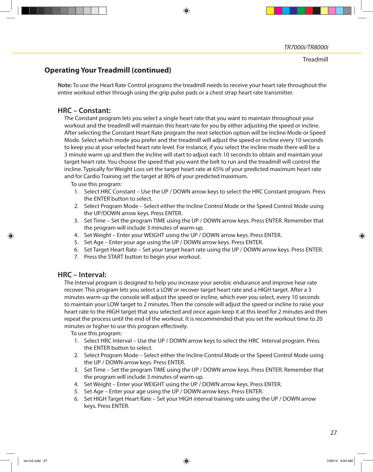 27TR7000i/TR8000iTreadmillOperating Your Treadmill (continued)Note: To use the Heart Rate Control programs the treadmill needs to receive your heart rate throughout the entire workout either through using the grip pulse pads or a chest strap heart rate transmitter.HRC – Constant:The Constant program lets you select a single heart rate that you want to maintain throughout your workout and the treadmill will maintain this heart rate for you by either adjusting the speed or incline. After selecting the Constant Heart Rate program the next selection option will be Incline Mode or Speed Mode. Select which mode you prefer and the treadmill will adjust the speed or incline every 10 seconds to keep you at your selected heart rate level. For instance, if you select the incline mode there will be a 3 minute warm up and then the incline will start to adjust each 10 seconds to obtain and maintain your target heart rate. You choose the speed that you want the belt to run and the treadmill will control the incline. Typically for Weight Loss set the target heart rate at 65% of your predicted maximum heart rate and for Cardio Training set the target at 80% of your predicted maximum. To use this program:1.  Select HRC Constant – Use the UP / DOWN arrow keys to select the HRC Constant program. Press the ENTER button to select. 2.  Select Program Mode – Select either the Incline Control Mode or the Speed Control Mode using the UP/DOWN arrow keys. Press ENTER.3.  Set Time – Set the program TIME using the UP / DOWN arrow keys. Press ENTER. Remember that the program will include 3 minutes of warm-up. 4.  Set Weight – Enter your WEIGHT using the UP / DOWN arrow keys. Press ENTER.5.  Set Age – Enter your age using the UP / DOWN arrow keys. Press ENTER.6.  Set Target Heart Rate – Set your target heart rate using the UP / DOWN arrow keys. Press ENTER. 7.  Press the START button to begin your workout.HRC – Interval:The Interval program is designed to help you increase your aerobic endurance and improve hear rate recover. This program lets you select a LOW or recover target heart rate and a HIGH target. After a 3 minutes warm-up the console will adjust the speed or incline, which ever you select, every 10 seconds to maintain your LOW target to 2 minutes. Then the console will adjust the speed or incline to raise your heart rate to the HIGH target that you selected and once again keep it at this level for 2 minutes and then repeat the process until the end of the workout. It is recommended that you set the workout time to 20 minutes or higher to use this program eectively.To use this program:1.  Select HRC Interval – Use the UP / DOWN arrow keys to select the HRC  Interval program. Press the ENTER button to select.2.  Select Program Mode – Select either the Incline Control Mode or the Speed Control Mode using the UP / DOWN arrow keys. Press ENTER.3.  Set Time – Set the program TIME using the UP / DOWN arrow keys. Press ENTER. Remember that the program will include 3 minutes of warm-up. 4.  Set Weight – Enter your WEIGHT using the UP / DOWN arrow keys. Press ENTER.5.  Set Age – Enter your age using the UP / DOWN arrow keys. Press ENTER.6.  Set HIGH Target Heart Rate – Set your HIGH interval training rate using the UP / DOWN arrow keys. Press ENTER. om in2.indd   27 7/29/14   9:04 AM