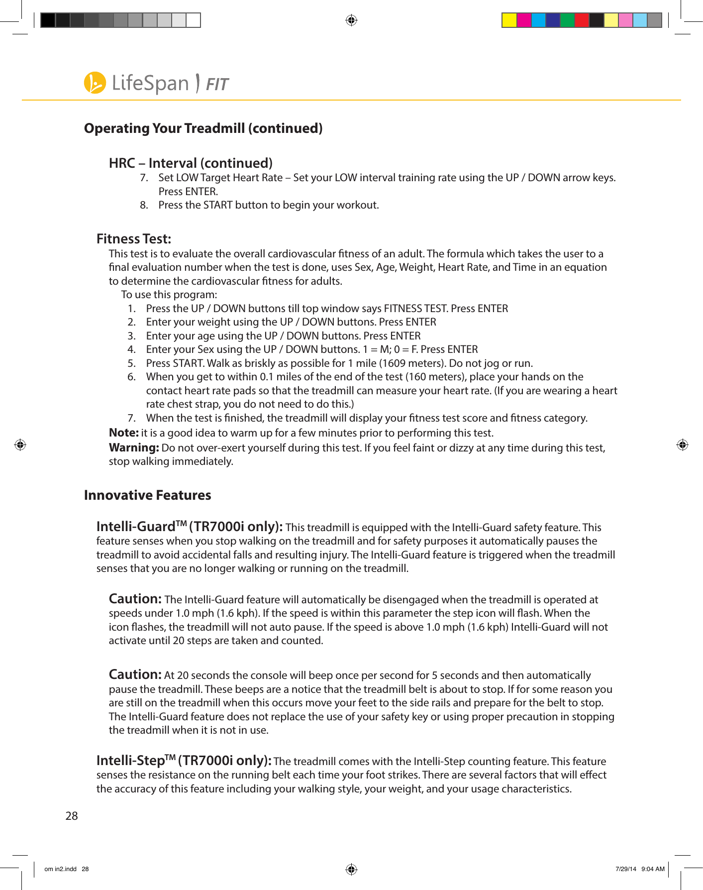 28Operating Your Treadmill (continued)HRC – Interval (continued)7.  Set LOW Target Heart Rate – Set your LOW interval training rate using the UP / DOWN arrow keys. Press ENTER.8.  Press the START button to begin your workout.Fitness Test:This test is to evaluate the overall cardiovascular tness of an adult. The formula which takes the user to a nal evaluation number when the test is done, uses Sex, Age, Weight, Heart Rate, and Time in an equation to determine the cardiovascular tness for adults.To use this program:1.  Press the UP / DOWN buttons till top window says FITNESS TEST. Press ENTER2.  Enter your weight using the UP / DOWN buttons. Press ENTER3.  Enter your age using the UP / DOWN buttons. Press ENTER4.  Enter your Sex using the UP / DOWN buttons. 1 = M; 0 = F. Press ENTER5.  Press START. Walk as briskly as possible for 1 mile (1609 meters). Do not jog or run.6.  When you get to within 0.1 miles of the end of the test (160 meters), place your hands on the contact heart rate pads so that the treadmill can measure your heart rate. (If you are wearing a heart rate chest strap, you do not need to do this.)7.  When the test is nished, the treadmill will display your tness test score and tness category.Note: it is a good idea to warm up for a few minutes prior to performing this test.Warning: Do not over-exert yourself during this test. If you feel faint or dizzy at any time during this test, stop walking immediately. Innovative FeaturesIntelli-GuardTM (TR7000i only): This treadmill is equipped with the Intelli-Guard safety feature. This feature senses when you stop walking on the treadmill and for safety purposes it automatically pauses the treadmill to avoid accidental falls and resulting injury. The Intelli-Guard feature is triggered when the treadmill senses that you are no longer walking or running on the treadmill.Caution: The Intelli-Guard feature will automatically be disengaged when the treadmill is operated at speeds under 1.0 mph (1.6 kph). If the speed is within this parameter the step icon will ash. When the icon ashes, the treadmill will not auto pause. If the speed is above 1.0 mph (1.6 kph) Intelli-Guard will not activate until 20 steps are taken and counted.Caution: At 20 seconds the console will beep once per second for 5 seconds and then automatically pause the treadmill. These beeps are a notice that the treadmill belt is about to stop. If for some reason you are still on the treadmill when this occurs move your feet to the side rails and prepare for the belt to stop. The Intelli-Guard feature does not replace the use of your safety key or using proper precaution in stopping the treadmill when it is not in use.Intelli-StepTM (TR7000i only): The treadmill comes with the Intelli-Step counting feature. This feature senses the resistance on the running belt each time your foot strikes. There are several factors that will eect the accuracy of this feature including your walking style, your weight, and your usage characteristics. om in2.indd   28 7/29/14   9:04 AM