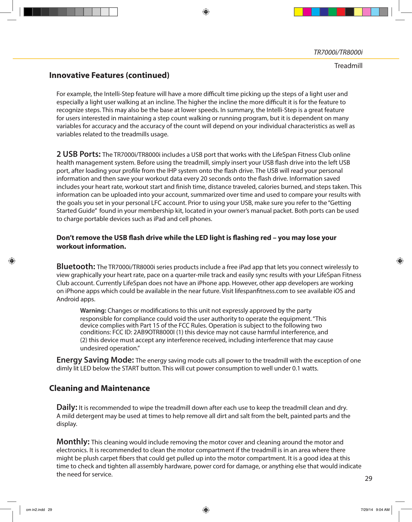 29TR7000i/TR8000iTreadmillInnovative Features (continued)For example, the Intelli-Step feature will have a more dicult time picking up the steps of a light user and especially a light user walking at an incline. The higher the incline the more dicult it is for the feature to recognize steps. This may also be the base at lower speeds. In summary, the Intelli-Step is a great feature for users interested in maintaining a step count walking or running program, but it is dependent on many variables for accuracy and the accuracy of the count will depend on your individual characteristics as well as variables related to the treadmills usage.2 USB Ports: The TR7000i/TR8000i includes a USB port that works with the LifeSpan Fitness Club online health management system. Before using the treadmill, simply insert your USB ash drive into the left USB port, after loading your prole from the IHP system onto the ash drive. The USB will read your personal information and then save your workout data every 20 seconds onto the ash drive. Information saved includes your heart rate, workout start and nish time, distance traveled, calories burned, and steps taken. This information can be uploaded into your account, summarized over time and used to compare your results with the goals you set in your personal LFC account. Prior to using your USB, make sure you refer to the “Getting Started Guide”  found in your membership kit, located in your owner’s manual packet. Both ports can be used to charge portable devices such as iPad and cell phones. Don’t remove the USB ash drive while the LED light is ashing red – you may lose your workout information. Bluetooth: The TR7000i/TR8000i series products include a free iPad app that lets you connect wirelessly to view graphically your heart rate, pace on a quarter-mile track and easily sync results with your LifeSpan Fitness Club account. Currently LifeSpan does not have an iPhone app. However, other app developers are working on iPhone apps which could be available in the near future. Visit lifespantness.com to see available iOS and Android apps.Energy Saving Mode: The energy saving mode cuts all power to the treadmill with the exception of one dimly lit LED below the START button. This will cut power consumption to well under 0.1 watts. Cleaning and MaintenanceDaily: It is recommended to wipe the treadmill down after each use to keep the treadmill clean and dry. A mild detergent may be used at times to help remove all dirt and salt from the belt, painted parts and the display.Monthly: This cleaning would include removing the motor cover and cleaning around the motor and electronics. It is recommended to clean the motor compartment if the treadmill is in an area where there might be plush carpet bers that could get pulled up into the motor compartment. It is a good idea at this time to check and tighten all assembly hardware, power cord for damage, or anything else that would indicate the need for service.Warning: Changes or modications to this unit not expressly approved by the party responsible for compliance could void the user authority to operate the equipment. “This device complies with Part 15 of the FCC Rules. Operation is subject to the following two conditions: FCC ID: 2AB9OTR8000I (1) this device may not cause harmful interference, and (2) this device must accept any interference received, including interference that may cause undesired operation.”om in2.indd   29 7/29/14   9:04 AM