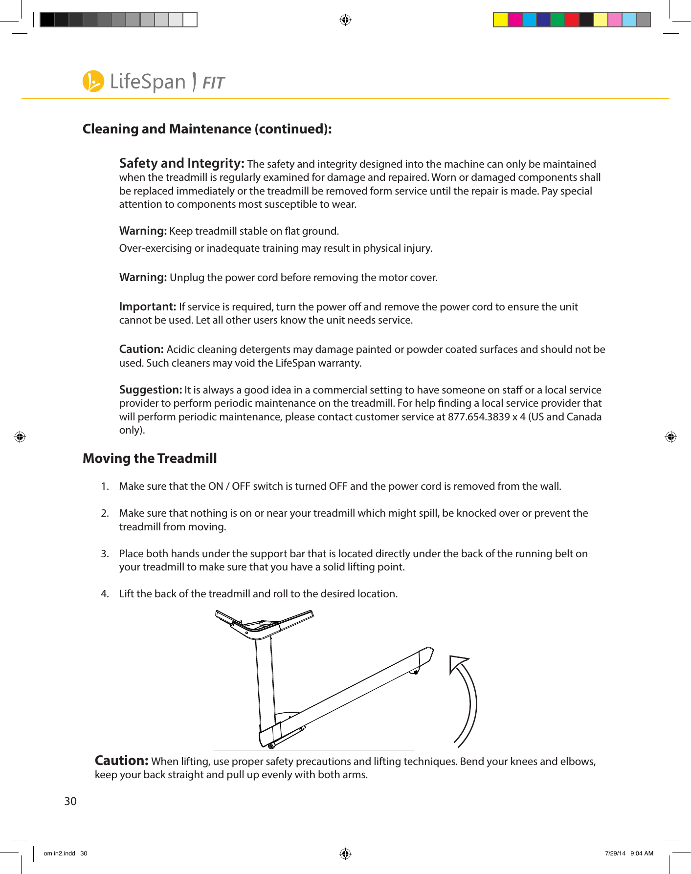 30Cleaning and Maintenance (continued):Safety and Integrity: The safety and integrity designed into the machine can only be maintained when the treadmill is regularly examined for damage and repaired. Worn or damaged components shall be replaced immediately or the treadmill be removed form service until the repair is made. Pay special attention to components most susceptible to wear.Warning: Keep treadmill stable on at ground. Over-exercising or inadequate training may result in physical injury.Warning: Unplug the power cord before removing the motor cover.Important: If service is required, turn the power o and remove the power cord to ensure the unit cannot be used. Let all other users know the unit needs service.Caution: Acidic cleaning detergents may damage painted or powder coated surfaces and should not be used. Such cleaners may void the LifeSpan warranty.Suggestion: It is always a good idea in a commercial setting to have someone on sta or a local service  provider to perform periodic maintenance on the treadmill. For help nding a local service provider that will perform periodic maintenance, please contact customer service at 877.654.3839 x 4 (US and Canada only).Moving the Treadmill1.  Make sure that the ON / OFF switch is turned OFF and the power cord is removed from the wall.2.  Make sure that nothing is on or near your treadmill which might spill, be knocked over or prevent the treadmill from moving.3.  Place both hands under the support bar that is located directly under the back of the running belt on your treadmill to make sure that you have a solid lifting point.4.  Lift the back of the treadmill and roll to the desired location.Caution: When lifting, use proper safety precautions and lifting techniques. Bend your knees and elbows, keep your back straight and pull up evenly with both arms.om in2.indd   30 7/29/14   9:04 AM