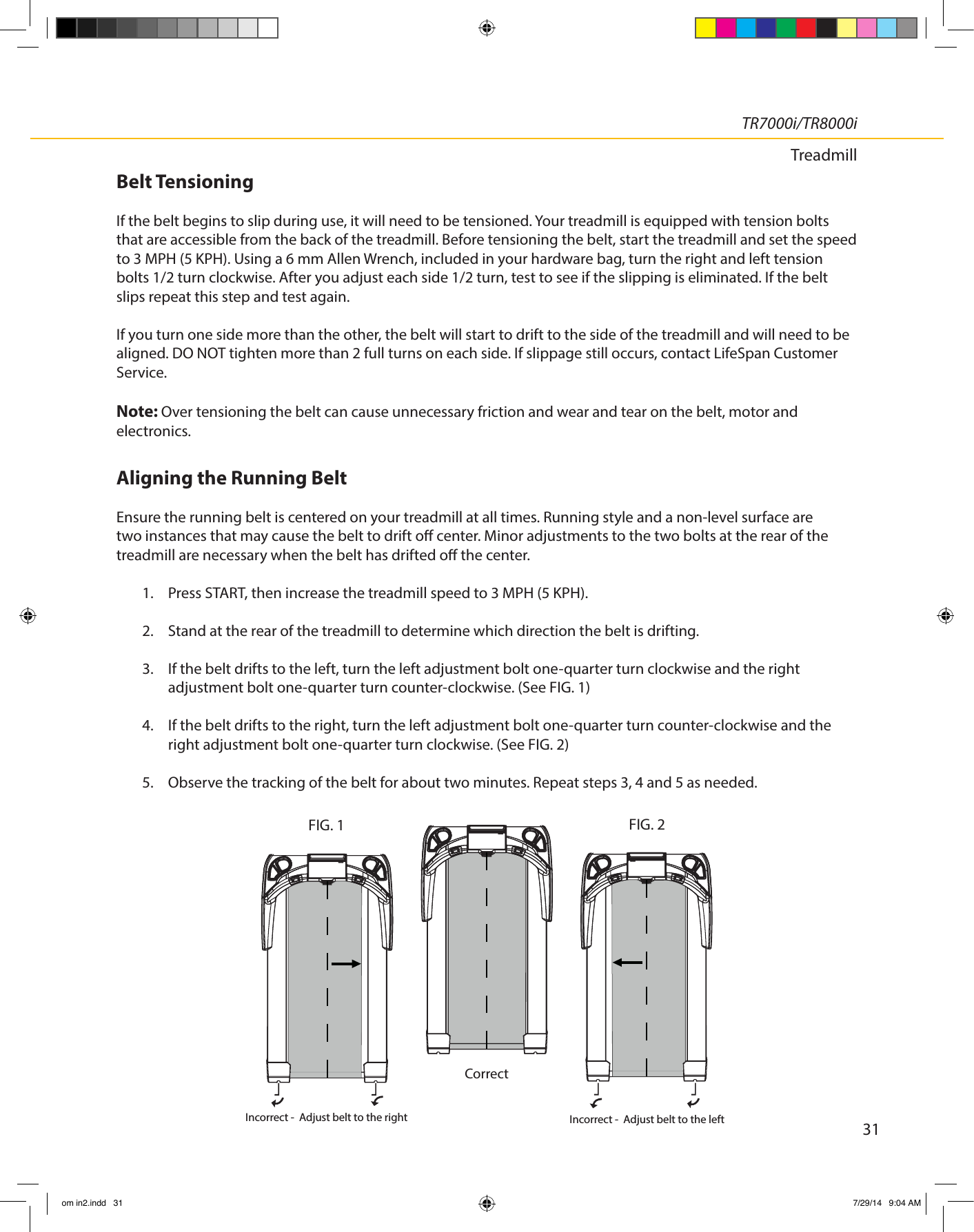 31TR7000i/TR8000iTreadmillBelt Tensioning If the belt begins to slip during use, it will need to be tensioned. Your treadmill is equipped with tension bolts that are accessible from the back of the treadmill. Before tensioning the belt, start the treadmill and set the speed to 3 MPH (5 KPH). Using a 6 mm Allen Wrench, included in your hardware bag, turn the right and left tension bolts 1/2 turn clockwise. After you adjust each side 1/2 turn, test to see if the slipping is eliminated. If the belt slips repeat this step and test again.If you turn one side more than the other, the belt will start to drift to the side of the treadmill and will need to be aligned. DO NOT tighten more than 2 full turns on each side. If slippage still occurs, contact LifeSpan Customer Service. Note: Over tensioning the belt can cause unnecessary friction and wear and tear on the belt, motor and electronics.Aligning the Running BeltEnsure the running belt is centered on your treadmill at all times. Running style and a non-level surface are two instances that may cause the belt to drift o center. Minor adjustments to the two bolts at the rear of the treadmill are necessary when the belt has drifted o the center.1.  Press START, then increase the treadmill speed to 3 MPH (5 KPH).2.  Stand at the rear of the treadmill to determine which direction the belt is drifting.3.  If the belt drifts to the left, turn the left adjustment bolt one-quarter turn clockwise and the right  adjustment bolt one-quarter turn counter-clockwise. (See FIG. 1)4.  If the belt drifts to the right, turn the left adjustment bolt one-quarter turn counter-clockwise and the right adjustment bolt one-quarter turn clockwise. (See FIG. 2)5.  Observe the tracking of the belt for about two minutes. Repeat steps 3, 4 and 5 as needed.FIG. 2FIG. 1Incorrect -  Adjust belt to the right Incorrect -  Adjust belt to the left  Correctom in2.indd   31 7/29/14   9:04 AM