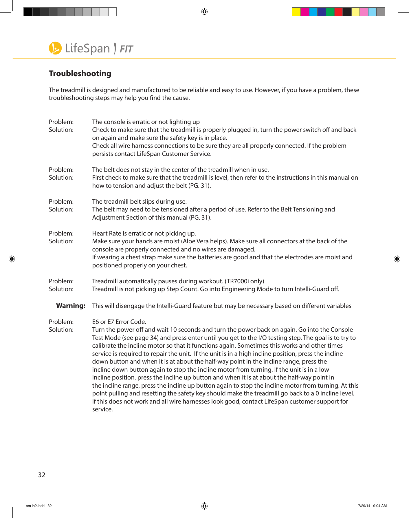 32TroubleshootingThe treadmill is designed and manufactured to be reliable and easy to use. However, if you have a problem, these troubleshooting steps may help you nd the cause.Problem:  The console is erratic or not lighting upSolution:  Check to make sure that the treadmill is properly plugged in, turn the power switch o and back      on again and make sure the safety key is in place.    Check all wire harness connections to be sure they are all properly connected. If the problem        persists contact LifeSpan Customer Service. Problem:  The belt does not stay in the center of the treadmill when in use.Solution:  First check to make sure that the treadmill is level, then refer to the instructions in this manual on      how to tension and adjust the belt (PG. 31). Problem:  The treadmill belt slips during use.Solution:  The belt may need to be tensioned after a period of use. Refer to the Belt Tensioning and        Adjustment Section of this manual (PG. 31). Problem:  Heart Rate is erratic or not picking up.Solution:  Make sure your hands are moist (Aloe Vera helps). Make sure all connectors at the back of the        console are properly connected and no wires are damaged.     If wearing a chest strap make sure the batteries are good and that the electrodes are moist and      positioned properly on your chest. Problem:  Treadmill automatically pauses during workout. (TR7000i only)Solution:  Treadmill is not picking up Step Count. Go into Engineering Mode to turn Intelli-Guard o.Warning:   This will disengage the Intelli-Guard feature but may be necessary based on dierent variables Problem:  E6 or E7 Error Code.Solution:  Turn the power o and wait 10 seconds and turn the power back on again. Go into the Console      Test Mode (see page 34) and press enter until you get to the I/O testing step. The goal is to try to      calibrate the incline motor so that it functions again. Sometimes this works and other times        service is required to repair the unit.  If the unit is in a high incline position, press the incline        down button and when it is at about the half-way point in the incline range, press the          incline down button again to stop the incline motor from turning. If the unit is in a low         incline position, press the incline up button and when it is at about the half-way point in        the incline range, press the incline up button again to stop the incline motor from turning. At this      point pulling and resetting the safety key should make the treadmill go back to a 0 incline level.       If this does not work and all wire harnesses look good, contact LifeSpan customer support for      service.om in2.indd   32 7/29/14   9:04 AM