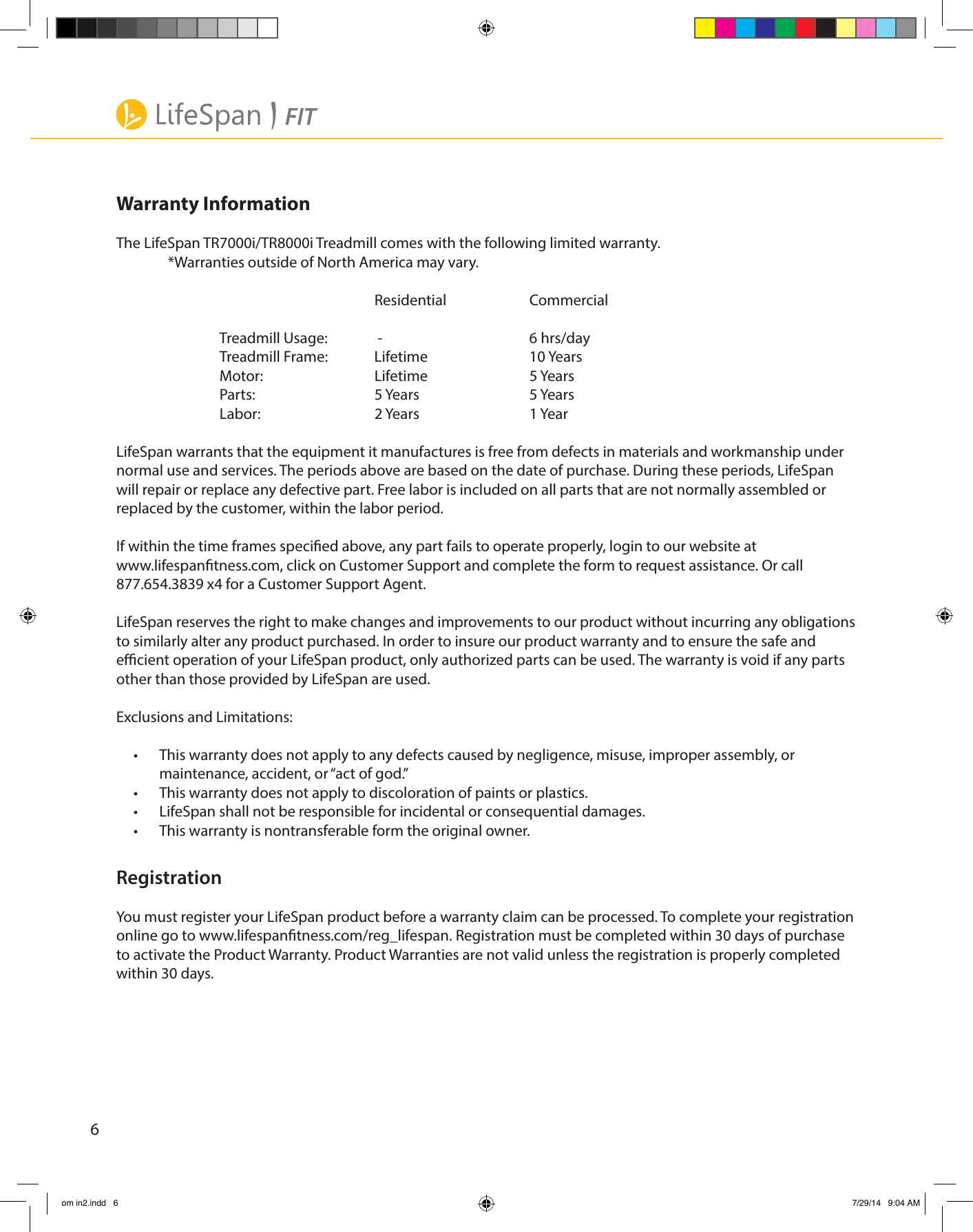 6Warranty InformationThe LifeSpan TR7000i/TR8000i Treadmill comes with the following limited warranty.  *Warranties outside of North America may vary.     Residential  Commercial    Treadmill Usage:   -       6 hrs/day  Treadmill Frame:  Lifetime  10 Years  Motor:   Lifetime  5 Years  Parts:   5 Years   5 Years  Labor:   2 Years   1 YearLifeSpan warrants that the equipment it manufactures is free from defects in materials and workmanship under normal use and services. The periods above are based on the date of purchase. During these periods, LifeSpan will repair or replace any defective part. Free labor is included on all parts that are not normally assembled or replaced by the customer, within the labor period.If within the time frames specied above, any part fails to operate properly, login to our website at www.lifespantness.com, click on Customer Support and complete the form to request assistance. Or call 877.654.3839 x4 for a Customer Support Agent.LifeSpan reserves the right to make changes and improvements to our product without incurring any obligations to similarly alter any product purchased. In order to insure our product warranty and to ensure the safe and ecient operation of your LifeSpan product, only authorized parts can be used. The warranty is void if any parts other than those provided by LifeSpan are used.Exclusions and Limitations:•  This warranty does not apply to any defects caused by negligence, misuse, improper assembly, or maintenance, accident, or “act of god.”•  This warranty does not apply to discoloration of paints or plastics.•  LifeSpan shall not be responsible for incidental or consequential damages. •  This warranty is nontransferable form the original owner.RegistrationYou must register your LifeSpan product before a warranty claim can be processed. To complete your registration online go to www.lifespantness.com/reg_lifespan. Registration must be completed within 30 days of purchase to activate the Product Warranty. Product Warranties are not valid unless the registration is properly completed within 30 days.om in2.indd   6 7/29/14   9:04 AM