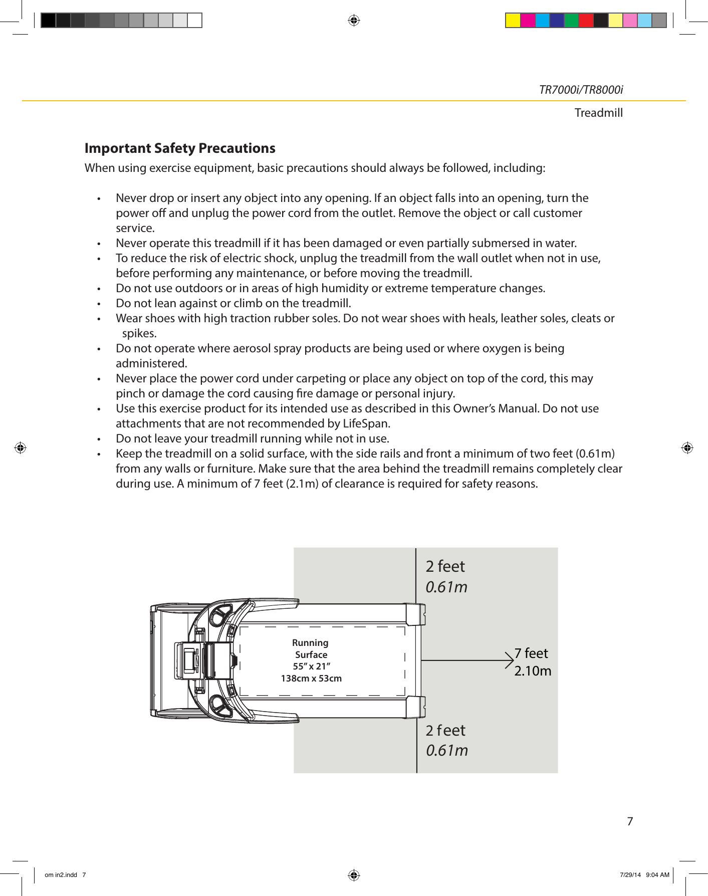 TR7000i/TR8000iTreadmill7Important Safety Precautions When using exercise equipment, basic precautions should always be followed, including:•  Never drop or insert any object into any opening. If an object falls into an opening, turn the power o and unplug the power cord from the outlet. Remove the object or call customer service.•  Never operate this treadmill if it has been damaged or even partially submersed in water.•  To reduce the risk of electric shock, unplug the treadmill from the wall outlet when not in use,    before performing any maintenance, or before moving the treadmill.•  Do not use outdoors or in areas of high humidity or extreme temperature changes.•  Do not lean against or climb on the treadmill.•  Wear shoes with high traction rubber soles. Do not wear shoes with heals, leather soles, cleats or   spikes.•  Do not operate where aerosol spray products are being used or where oxygen is being administered.•  Never place the power cord under carpeting or place any object on top of the cord, this may pinch or damage the cord causing re damage or personal injury.•  Use this exercise product for its intended use as described in this Owner’s Manual. Do not use attachments that are not recommended by LifeSpan.•  Do not leave your treadmill running while not in use.•  Keep the treadmill on a solid surface, with the side rails and front a minimum of two feet (0.61m)  from any walls or furniture. Make sure that the area behind the treadmill remains completely clear during use. A minimum of 7 feet (2.1m) of clearance is required for safety reasons.2 feet0.61meet0.61mRunning Surface55” x 21”138cm x 53cm2 f7 feet2.10mom in2.indd   7 7/29/14   9:04 AM