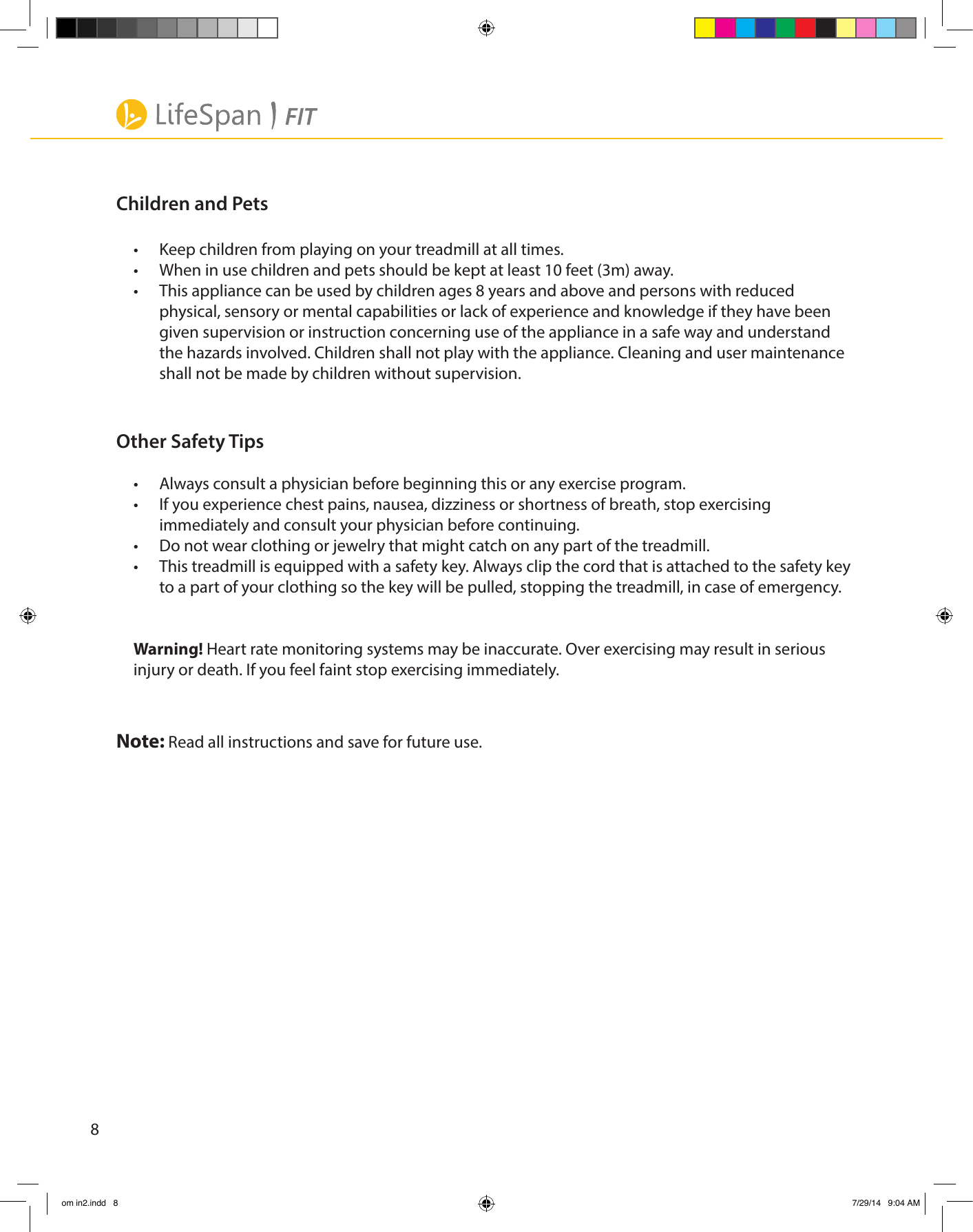 8Children and Pets•  Keep children from playing on your treadmill at all times.•  When in use children and pets should be kept at least 10 feet (3m) away. •  This appliance can be used by children ages 8 years and above and persons with reduced physical, sensory or mental capabilities or lack of experience and knowledge if they have been given supervision or instruction concerning use of the appliance in a safe way and understand the hazards involved. Children shall not play with the appliance. Cleaning and user maintenance shall not be made by children without supervision.Other Safety Tips•  Always consult a physician before beginning this or any exercise program. •  If you experience chest pains, nausea, dizziness or shortness of breath, stop exercising immediately and consult your physician before continuing. •  Do not wear clothing or jewelry that might catch on any part of the treadmill.•  This treadmill is equipped with a safety key. Always clip the cord that is attached to the safety key to a part of your clothing so the key will be pulled, stopping the treadmill, in case of emergency.Warning! Heart rate monitoring systems may be inaccurate. Over exercising may result in serious injury or death. If you feel faint stop exercising immediately.Note: Read all instructions and save for future use.om in2.indd   8 7/29/14   9:04 AM