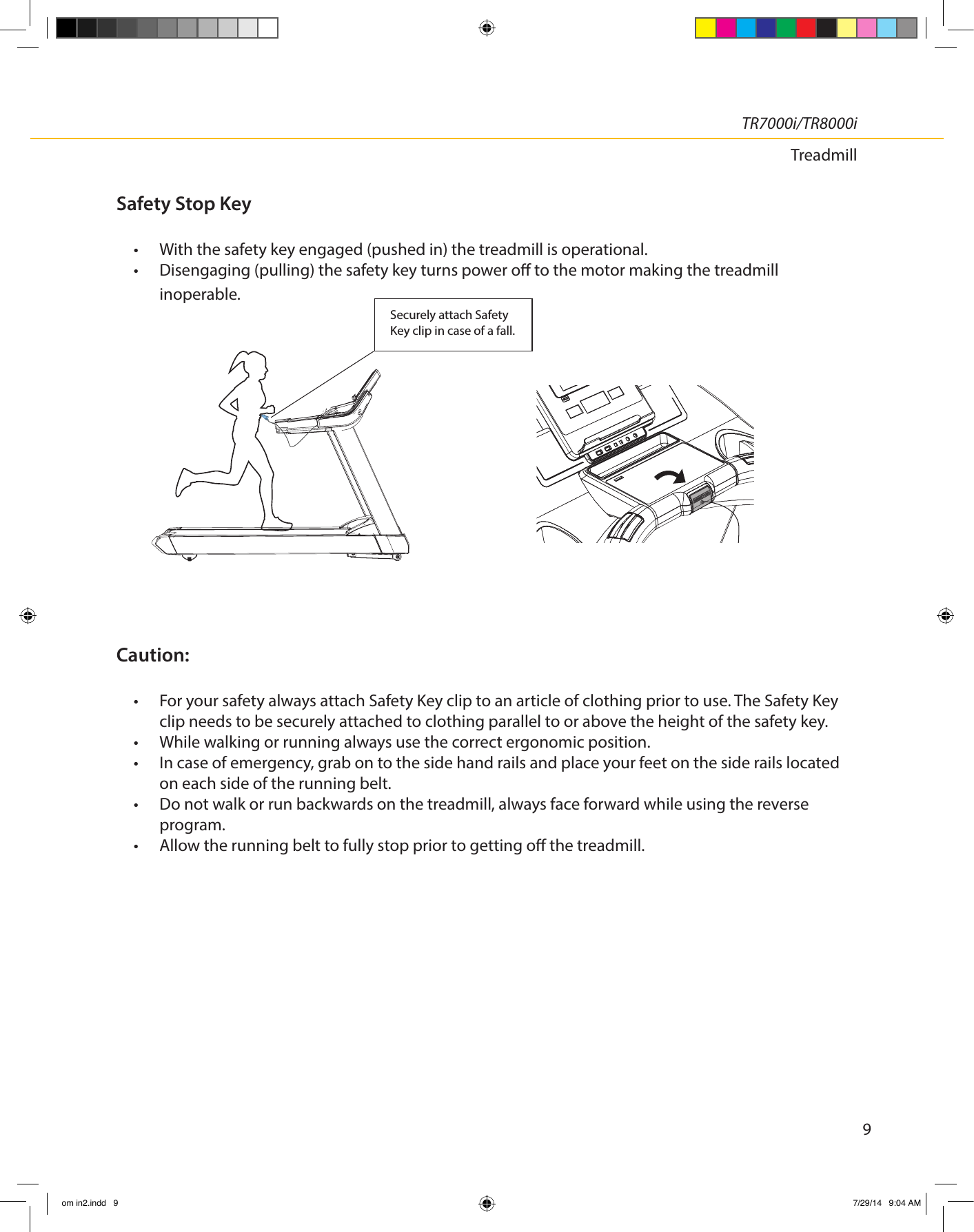 9TR7000i/TR8000iTreadmillSecurely attach SafetyKey clip in case of a fall.Safety Stop Key•  With the safety key engaged (pushed in) the treadmill is operational.•  Disengaging (pulling) the safety key turns power o to the motor making the treadmill inoperable.Caution: •  For your safety always attach Safety Key clip to an article of clothing prior to use. The Safety Key clip needs to be securely attached to clothing parallel to or above the height of the safety key.•  While walking or running always use the correct ergonomic position.•  In case of emergency, grab on to the side hand rails and place your feet on the side rails located  on each side of the running belt.•  Do not walk or run backwards on the treadmill, always face forward while using the reverse  program.•  Allow the running belt to fully stop prior to getting o the treadmill.    om in2.indd   9 7/29/14   9:04 AM