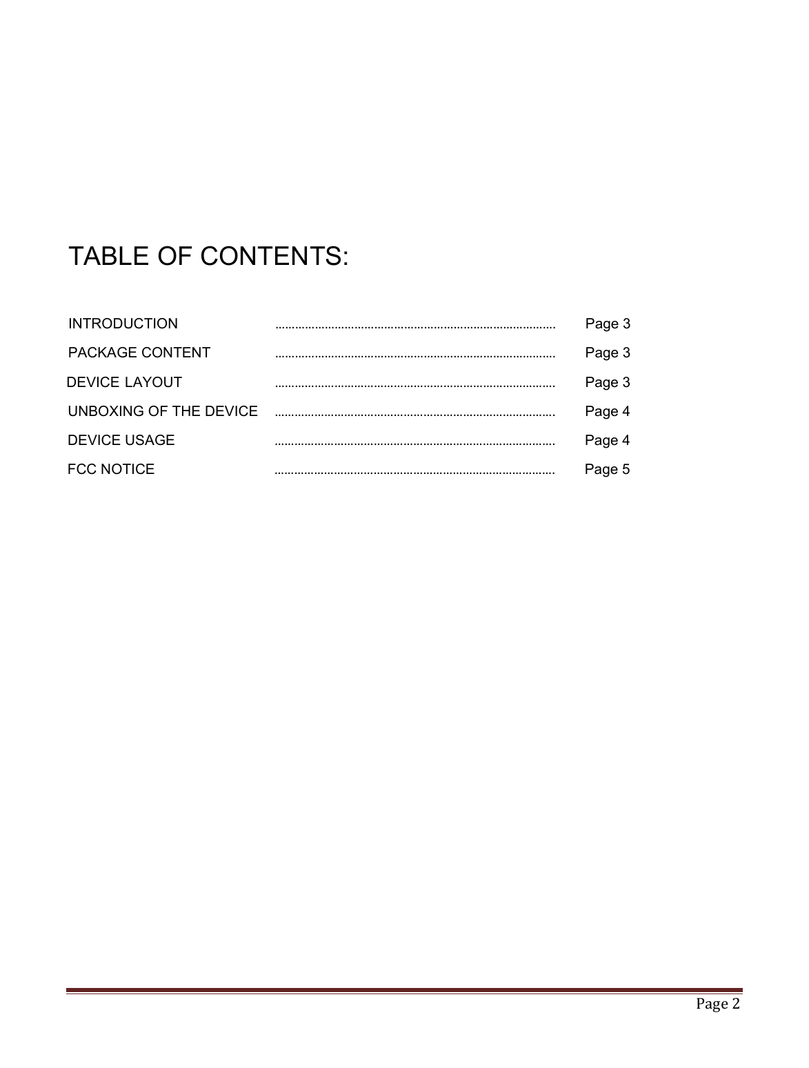   Page 2       TABLE OF CONTENTS:  INTRODUCTION      ………………………………………………………………………….  Page 3 PACKAGE CONTENT    ………………………………………………………………………….  Page 3   DEVICE LAYOUT      ………………………………………………………………………….  Page 3 UNBOXING OF THE DEVICE  ………………………………………………………………………….  Page 4 DEVICE USAGE      ………………………………………………………………………….  Page 4 FCC NOTICE      ………………………………………………………………………….  Page 5             