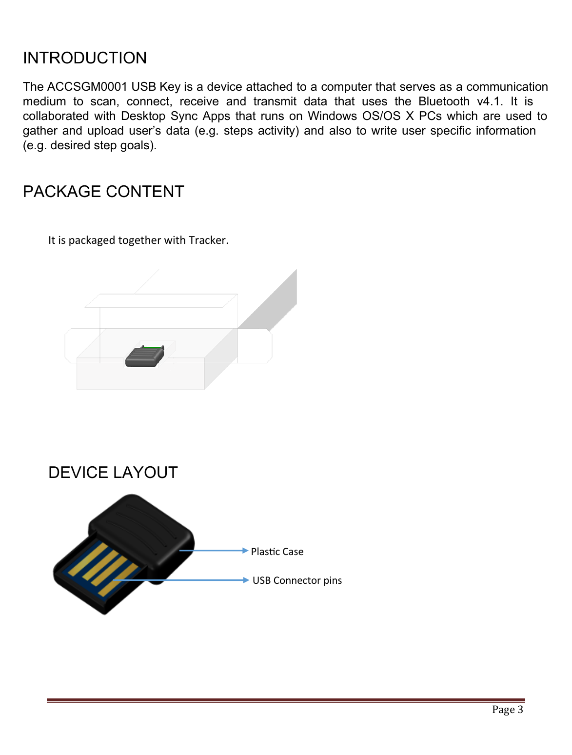   Page 3   INTRODUCTION  The ACCSGM0001 USB Key is a device attached to a computer that serves as a communicationmedium  to  scan,  connect,  receive  and  transmit  data  that  uses  the  Bluetooth  v4.1.  It  is collaborated  with  Desktop  Sync  Apps  that runs  on  Windows  OS/OS  X  PCs  which  are  used  togather  and  upload user’s data  (e.g.  steps  activity) and  also to  write  user  specific  information (e.g. desired step goals).    PACKAGE CONTENT  It is packaged together with Tracker.           DEVICE LAYOUT         Plasc Case USB Connector pins 