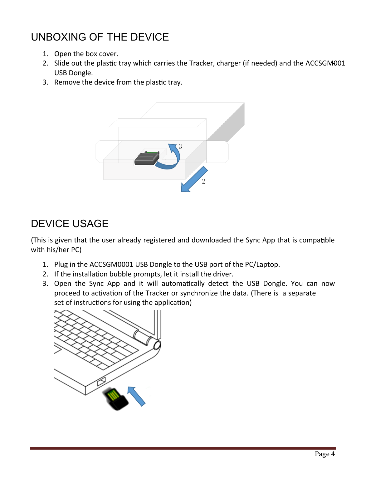   Page 4   UNBOXING OF THE DEVICE 1. Open the box cover. 2. Slide out the plas c tray which carries the Tracker, charger (if needed) and the ACCSGM001-USB Dongle.  3. Remove the device from the plas c tray.         DEVICE USAGE (This is given that the user already registered and downloaded the Sync App that is compa ble with his/her PC) 1. Plug in the ACCSGM0001 USB Dongle to the USB port of the PC/Laptop. 2. If the installa on bubble prompts, let it install the driver. 3. Open  the  Sync  App  and  it  will  automa cally  detect  the  USB  Dongle.  You  can  now proceed to ac a on of the Tracker or synchronize the data. (There is  a separate set of instruc ons for using the applica on)        3 2 