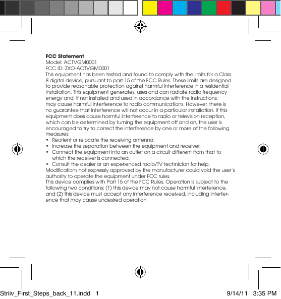 FCC StatementModel: ACTVGM0001FCC ID: ZXO-ACTVGM0001This equipment has been tested and found to comply with the limits for a Class B digital device, pursuant to part 15 of the FCC Rules. These limits are designed to provide reasonable protection against harmful interference in a residential installation. This equipment generates, uses and can radiate radio frequency energy and, if not installed and used in accordance with the instructions, may cause harmful interference to radio communications. However, there is no guarantee that interference will not occur in a particular installation. If this equipment does cause harmful interference to radio or television reception, which can be determined by turning the equipment off and on, the user is encouraged to try to correct the interference by one or more of the following measures: • Reorientorrelocatethereceivingantenna.• Increasetheseparationbetweentheequipmentandreceiver.• Connecttheequipmentintoanoutletonacircuitdifferentfromthattowhich the receiver is connected. • Consultthedealeroranexperiencedradio/TVtechnicianforhelp.Modicationsnotexpresslyapprovedbythemanufacturercouldvoidtheuser’sauthority to operate the equipment under FCC rules.This device complies with Part 15 of the FCC Rules. Operation is subject to the following two conditions: (1) this device may not cause harmful interference, and (2) this device must accept any interference received, including interfer-ence that may cause undesired operation. Striiv_First_Steps_back_11.indd   1 9/14/11   3:35 PM