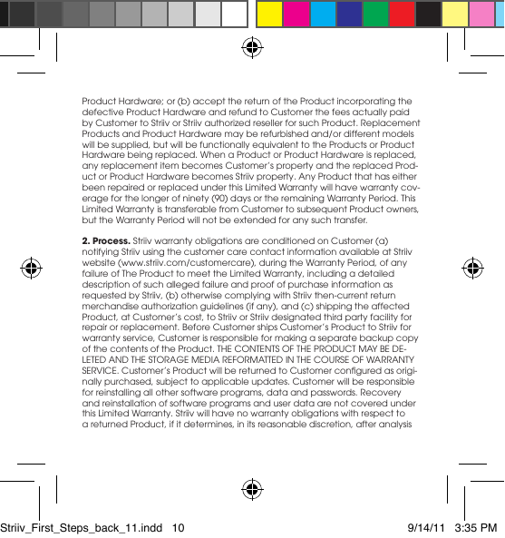 Product Hardware; or (b) accept the return of the Product incorporating the defective Product Hardware and refund to Customer the fees actually paid byCustomertoStriivorStriivauthorizedresellerforsuchProduct.ReplacementProductsandProductHardwaremayberefurbishedand/ordifferentmodelswill be supplied, but will be functionally equivalent to the Products or Product Hardwarebeingreplaced.WhenaProductorProductHardwareisreplaced,anyreplacementitembecomesCustomer’spropertyandthereplacedProd-uct or Product Hardware becomes Striiv property. Any Product that has either beenrepairedorreplacedunderthisLimitedWarrantywillhavewarrantycov-erageforthelongerofninety(90)daysortheremainingWarrantyPeriod.ThisLimitedWarrantyistransferablefromCustomertosubsequentProductowners,buttheWarrantyPeriodwillnotbeextendedforanysuchtransfer.2. Process. Striiv warranty obligations are conditioned on Customer (a) notifying Striiv using the customer care contact information available at Striiv website(www.striiv.com/customercare),duringtheWarrantyPeriod,ofanyfailureofTheProducttomeettheLimitedWarranty,includingadetaileddescription of such alleged failure and proof of purchase information as requested by Striiv, (b) otherwise complying with Striiv then-current return merchandiseauthorizationguidelines(ifany),and(c)shippingtheaffectedProduct,atCustomer’scost,toStriivorStriivdesignatedthirdpartyfacilityforrepairorreplacement.BeforeCustomershipsCustomer’sProducttoStriivforwarranty service, Customer is responsible for making a separate backup copy ofthecontentsoftheProduct.THECONTENTSOFTHEPRODUCTMAYBEDE-LETEDANDTHESTORAGEMEDIAREFORMATTEDINTHECOURSEOFWARRANTYSERVICE.Customer’sProductwillbereturnedtoCustomerconguredasorigi-nally purchased, subject to applicable updates. Customer will be responsible for reinstalling all other software programs, data and passwords. Recovery and reinstallation of software programs and user data are not covered under thisLimitedWarranty.Striivwillhavenowarrantyobligationswithrespecttoa returned Product, if it determines, in its reasonable discretion, after analysis Striiv_First_Steps_back_11.indd   10 9/14/11   3:35 PM
