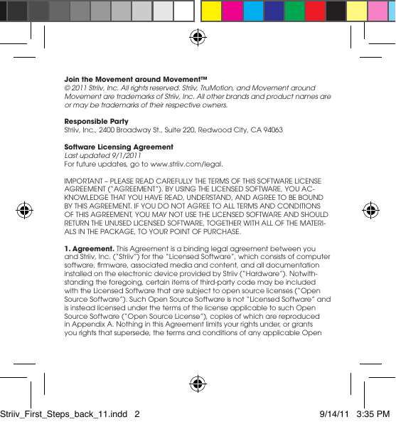 Join the Movement around Movement™© 2011 Striiv, Inc. All rights reserved. Striiv, TruMotion, and Movement around Movement are trademarks of Striiv, Inc. All other brands and product names are or may be trademarks of their respective owners.Responsible Party Striiv, Inc., 2400 Broadway St., Suite 220, Redwood City, CA 94063Software Licensing AgreementLast updated 9/1/2011Forfutureupdates,gotowww.striiv.com/legal.IMPORTANT–PLEASEREADCAREFULLYTHETERMSOFTHISSOFTWARELICENSEAGREEMENT(“AGREEMENT”).BYUSINGTHELICENSEDSOFTWARE,YOUAC-KNOWLEDGETHATYOUHAVEREAD,UNDERSTAND,ANDAGREETOBEBOUNDBYTHISAGREEMENT.IFYOUDONOTAGREETOALLTERMSANDCONDITIONSOFTHISAGREEMENT,YOUMAYNOTUSETHELICENSEDSOFTWAREANDSHOULDRETURNTHEUNUSEDLICENSEDSOFTWARE,TOGETHERWITHALLOFTHEMATERI-ALSINTHEPACKAGE,TOYOURPOINTOFPURCHASE.1. Agreement. This Agreement is a binding legal agreement between you andStriiv,Inc.(“Striiv”)forthe“LicensedSoftware”,whichconsistsofcomputersoftware,rmware,associatedmediaandcontent,andalldocumentationinstalledontheelectronicdeviceprovidedbyStriiv(“Hardware”).Notwith-standing the foregoing, certain items of third-party code may be included withtheLicensedSoftwarethataresubjecttoopensourcelicenses(“OpenSourceSoftware”).SuchOpenSourceSoftwareisnot“LicensedSoftware”andis instead licensed under the terms of the license applicable to such Open SourceSoftware(“OpenSourceLicense”),copiesofwhicharereproducedinAppendixA.NothinginthisAgreementlimitsyourrightsunder,orgrantsyou rights that supersede, the terms and conditions of any applicable Open Striiv_First_Steps_back_11.indd   2 9/14/11   3:35 PM