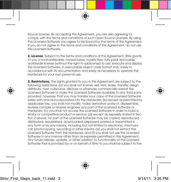 Source License. By accepting this Agreement, you are also agreeing to comply with the terms and conditions of such Open Source Licenses. By using the Licensed Software you agree to be bound by the terms of this Agreement. If you do not agree to the terms and conditions of this Agreement, do not use the Licensed Software.2. License. Subject to the terms and conditions of this Agreement, Striiv grants toyouanontransferable,nonexclusive,royalty-free,fullypaid,revocable,worldwidelicense(withouttherighttosublicense)touse,executeanddisplaytheLicensedSoftware,inexecutableobjectcodeformatonly,solelyinaccordance with its documentation and solely as necessary to operate the Hardware for your own personal use. 3. Restrictions. The rights granted to you in this Agreement are subject to the following restrictions: (a) you shall not license, sell, rent, lease, transfer, assign, distribute,host,outsource,discloseorotherwisecommerciallyexploittheLicensed Software or make the Licensed Software available to any third party, provided, however, that you may transfer your copy of the Licensed Software solelywithandasincorporatedintotheHardware;(b)exceptaspermittedbyapplicable law, you shall not modify, make derivative works of, disassemble, reverse compile or reverse engineer any part of the Licensed Software or Hardware; (c) you shall not access the Licensed Software in order to build a similarorcompetitiveproductorservice;(d)exceptasexpresslystatedinSec-tion 2 above, no part of the Licensed Software may be copied, reproduced, distributed, republished, downloaded, displayed, posted or transmitted in any form or by any means, including but not limited to electronic, mechani-cal,photocopying,recordingorothermeans;(e)youshallnotextracttheLicensed Software from the Hardware; and (f) you shall not use the Licensed SoftwareinanymannerotherthanasexpresslypermittedinthisAgreement.Any future release, update, or other addition to functionality of the Licensed Software that is provided by or on behalf of Striiv to you shall be subject to the Striiv_First_Steps_back_11.indd   3 9/14/11   3:35 PM