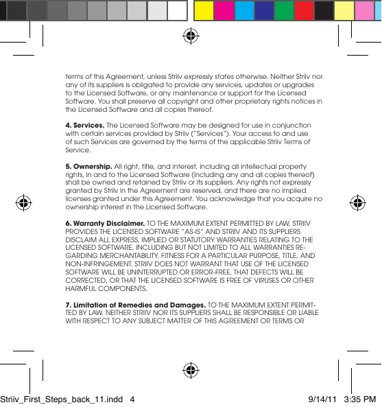 termsofthisAgreement,unlessStriivexpresslystatesotherwise.NeitherStriivnorany of its suppliers is obligated to provide any services, updates or upgrades to the Licensed Software, or any maintenance or support for the Licensed Software.Youshallpreserveallcopyrightandotherproprietaryrightsnoticesinthe Licensed Software and all copies thereof.4. Services. The Licensed Software may be designed for use in conjunction withcertainservicesprovidedbyStriiv(“Services”).Youraccesstoanduseof such Services are governed by the terms of the applicable Striiv Terms of Service.5. Ownership. All right, title, and interest, including all intellectual property rights, in and to the Licensed Software (including any and all copies thereof) shallbeownedandretainedbyStriivoritssuppliers.Anyrightsnotexpresslygranted by Striiv in the Agreement are reserved, and there are no implied licensesgrantedunderthisAgreement.Youacknowledgethatyouacquirenoownership interest in the Licensed Software.6. Warranty Disclaimer.TOTHEMAXIMUMEXTENTPERMITTEDBYLAW,STRIIVPROVIDESTHELICENSEDSOFTWARE“AS-IS”ANDSTRIIVANDITSSUPPLIERSDISCLAIMALLEXPRESS,IMPLIEDORSTATUTORYWARRANTIESRELATINGTOTHELICENSEDSOFTWARE,INCLUDINGBUTNOTLIMITEDTOALLWARRANTIESRE-GARDINGMERCHANTABILITY,FITNESSFORAPARTICULARPURPOSE,TITLE,ANDNON-INFRINGEMENT.STRIIVDOESNOTWARRANTTHATUSEOFTHELICENSEDSOFTWAREWILLBEUNINTERRUPTEDORERROR-FREE,THATDEFECTSWILLBECORRECTED,ORTHATTHELICENSEDSOFTWAREISFREEOFVIRUSESOROTHERHARMFULCOMPONENTS.7. Limitation of Remedies and Damages.TOTHEMAXIMUMEXTENTPERMIT-TEDBYLAW,NEITHERSTRIIVNORITSSUPPLIERSSHALLBERESPONSIBLEORLIABLEWITHRESPECTTOANYSUBJECTMATTEROFTHISAGREEMENTORTERMSORStriiv_First_Steps_back_11.indd   4 9/14/11   3:35 PM