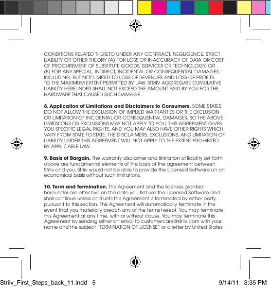CONDITIONSRELATEDTHERETOUNDERANYCONTRACT,NEGLIGENCE,STRICTLIABILITYOROTHERTHEORY(A)FORLOSSORINACCURACYOFDATAORCOSTOFPROCUREMENTOFSUBSTITUTEGOODS,SERVICESORTECHNOLOGY,OR(B)FORANYSPECIAL,INDIRECT,INCIDENTALORCONSEQUENTIALDAMAGES,INCLUDING,BUTNOTLIMITEDTOLOSSOFREVENUESANDLOSSOFPROFITS.TOTHEMAXIMUMEXTENTPERMITTEDBYLAW,STRIIVAGGREGATECUMULATIVELIABILITYHEREUNDERSHALLNOTEXCEEDTHEAMOUNTPAIDBYYOUFORTHEHARDWARETHATCAUSEDSUCHDAMAGE.8. Application of Limitations and Disclaimers to Consumers.SOMESTATESDONOTALLOWTHEEXCLUSIONOFIMPLIEDWARRANTIESORTHEEXCLUSIONORLIMITATIONOFINCIDENTALORCONSEQUENTIALDAMAGES,SOTHEABOVELIMITATIONSOREXCLUSIONSMAYNOTAPPLYTOYOU.THISAGREEMENTGIVESYOUSPECIFICLEGALRIGHTS,ANDYOUMAYALSOHAVEOTHERRIGHTSWHICHVARYFROMSTATETOSTATE.THEDISCLAIMERS,EXCLUSIONS,ANDLIMITATIONOFLIABILITYUNDERTHISAGREEMENTWILLNOTAPPLYTOTHEEXTENTPROHIBITEDBYAPPLICABLELAW.9. Basis of Bargain. The warranty disclaimer and limitation of liability set forth above are fundamental elements of the basis of the agreement between Striiv and you. Striiv would not be able to provide the Licensed Software on an economical basis without such limitations.10. Term and Termination. This Agreement and the licenses granted hereunderareeffectiveonthedateyourstusetheLicensedSoftwareandshall continue unless and until this Agreement is terminated by either party pursuant to this section. This Agreement will automatically terminate in the eventthatyoumateriallybreachanyofthetermshereof.YoumayterminatethisAgreementatanytime,withorwithoutcause.YoumayterminatethisAgreement by sending either an email to customercare@striiv.com with your nameandthesubject“TERMINATIONOFLICENSE”oraletterbyUnitedStatesStriiv_First_Steps_back_11.indd   5 9/14/11   3:35 PM