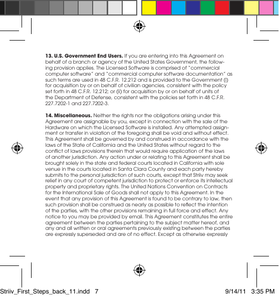 13. U.S. Government End Users. If you are entering into this Agreement on behalfofabranchoragencyoftheUnitedStatesGovernment,thefollow-ingprovisionapplies.TheLicensedSoftwareiscomprisedof“commercialcomputersoftware”and“commercialcomputersoftwaredocumentation”assuch terms are used in 48 C.F.R. 12.212 and is provided to the Government (i) for acquisition by or on behalf of civilian agencies, consistent with the policy set forth in 48 C.F.R. 12.212; or (ii) for acquisition by or on behalf of units of the Department of Defense, consistent with the policies set forth in 48 C.F.R. 227.7202-1 and 227.7202-3.14. Miscellaneous. Neither the rights nor the obligations arising under this Agreementareassignablebyyou,exceptinconnectionwiththesaleoftheHardware on which the Licensed Software is installed. Any attempted assign-ment or transfer in violation of the foregoing shall be void and without effect. This Agreement shall be governed by and construed in accordance with the lawsoftheStateofCaliforniaandtheUnitedStateswithoutregardtotheconictoflawsprovisionsthereinthatwouldrequireapplicationofthelawsof another jurisdiction. Any action under or relating to this Agreement shall be brought solely in the state and federal courts located in California with sole venue in the courts located in Santa Clara County and each party hereby submitstothepersonaljurisdictionofsuchcourts,exceptthatStriivmayseekrelief in any court of competent jurisdiction to protect or enforce its intellectual propertyandproprietaryrights.TheUnitedNationsConventiononContractsfor the International Sale of Goods shall not apply to this Agreement. In the event that any provision of this Agreement is found to be contrary to law, then suchprovisionshallbeconstruedasnearlyaspossibletoreecttheintentionof the parties, with the other provisions remaining in full force and effect. Any notice to you may be provided by email. This Agreement constitutes the entire agreement between the parties pertaining to the subject matter hereof, and anyandallwrittenororalagreementspreviouslyexistingbetweenthepartiesareexpresslysupersededandareofnoeffect.ExceptasotherwiseexpresslyStriiv_First_Steps_back_11.indd   7 9/14/11   3:35 PM