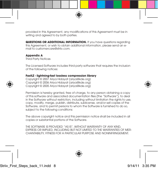providedinthisAgreement,anymodicationsofthisAgreementmustbeinwriting and agreed to by both parties. QUESTIONS OR ADDITIONAL INFORMATION. If you have questions regarding this Agreement, or wish to obtain additional information, please send an e-mail to customercare@striiv.com.Appendix AThird Party NoticesThe Licensed Software includes third party software that requires the inclusion of the following notices: FastLZ - lightning-fast lossless compression libraryCopyright © 2007 Ariya Hidayat (ariya@kde.org)Copyright © 2006 Ariya Hidayat (ariya@kde.org)Copyright © 2005 Ariya Hidayat (ariya@kde.org) Permission is hereby granted, free of charge, to any person obtaining a copy ofthissoftwareandassociateddocumentationles(the“Software”),todealin the Software without restriction, including without limitation the rights to use, copy,modify,merge,publish,distribute,sublicense,and/orsellcopiesoftheSoftware, and to permit persons to whom the Software is furnished to do so, subject to the following conditions:The above copyright notice and this permission notice shall be included in all copies or substantial portions of the Software.THESOFTWAREISPROVIDED“ASIS”,WITHOUTWARRANTYOFANYKIND,EXPRESSORIMPLIED,INCLUDINGBUTNOTLIMITEDTOTHEWARRANTIESOFMER-CHANTABILITY,FITNESSFORAPARTICULARPURPOSEANDNONINFRINGEMENT.Striiv_First_Steps_back_11.indd   8 9/14/11   3:35 PM