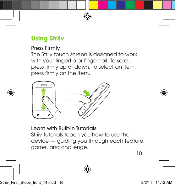 Using StriivPress FirmlyThe Striiv touch screen is designed to work with your ngertip or ngernail. To scroll, press rmly up or down. To select an item, press rmly on the item.Learn with Built-In TutorialsStriiv tutorials teach you how to use the device — guiding you through each feature, game, and challenge.10Striiv_First_Steps_front_14.indd   10 9/2/11   11:12 AM