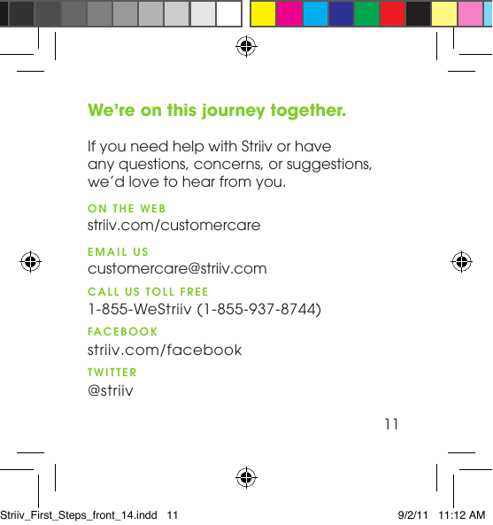 We’re on this journey together.  If you need help with Striiv or have  any questions, concerns, or suggestions,  we’d love to hear from you.ON THE WEB striiv.com/customercareEMAIL US customercare@striiv.comCALL US TOLL FREE 1-855-WeStriiv (1-855-937-8744)FACEBOOK striiv.com/facebook TWITTER @striiv11Striiv_First_Steps_front_14.indd   11 9/2/11   11:12 AM