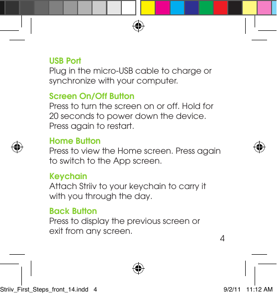 USB PortPlug in the micro-USB cable to charge or  synchronize with your computer.Screen On/Off ButtonPress to turn the screen on or off. Hold for  20 seconds to power down the device.  Press again to restart.Home ButtonPress to view the Home screen. Press again  to switch to the App screen.KeychainAttach Striiv to your keychain to carry it  with you through the day.Back ButtonPress to display the previous screen or  exit from any screen. 4Striiv_First_Steps_front_14.indd   4 9/2/11   11:12 AM