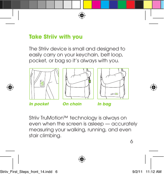 Take Striiv with youThe Striiv device is small and designed to easily carry on your keychain, belt loop, pocket, or bag so it’s always with you. Striiv TruMotion™ technology is always on even when the screen is asleep — accurately measuring your walking, running, and even  stair climbing.In pocket On chain In bag6Striiv_First_Steps_front_14.indd   6 9/2/11   11:12 AM