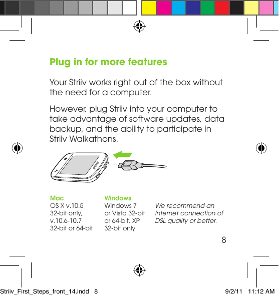 Plug in for more featuresYour Striiv works right out of the box without the need for a computer. However, plug Striiv into your computer to take advantage of software updates, data backup, and the ability to participate in Striiv Walkathons.WindowsWindows 7  or Vista 32-bit  or 64-bit, XP 32-bit onlyMacOS X v.10.5  32-bit only, v.10.6-10.7  32-bit or 64-bitWe recommend an Internet connection of DSL quality or better.8Striiv_First_Steps_front_14.indd   8 9/2/11   11:12 AM