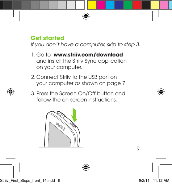 Get startedIf you don’t have a computer, skip to step 3. 1. Go to  www.striiv.com/download  and install the Striiv Sync application  on your computer. 2. Connect Striiv to the USB port on  your computer as shown on page 7.  3. Press the Screen On/Off button and  follow the on-screen instructions.  9Striiv_First_Steps_front_14.indd   9 9/2/11   11:12 AM