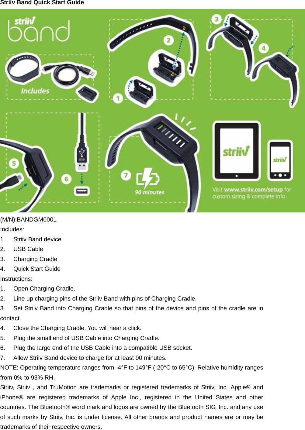 Striiv Band Quick Start Guide  (M/N):BANDGM0001 Includes: 1. Striiv Band device 2. USB Cable 3. Charging Cradle 4. Quick Start Guide Instructions: 1. Open Charging Cradle. 2.  Line up charging pins of the Striiv Band with pins of Charging Cradle. 3.  Set Striiv Band into Charging Cradle so that pins of the device and pins of the cradle are in contact. 4.  Close the Charging Cradle. You will hear a click. 5.  Plug the small end of USB Cable into Charging Cradle.   6.  Plug the large end of the USB Cable into a compatible USB socket. 7.  Allow Striiv Band device to charge for at least 90 minutes. NOTE: Operating temperature ranges from -4°F to 149°F (-20°C to 65°C). Relative humidity ranges from 0% to 93% RH. Striiv, Striiv , and TruMotion are trademarks or registered trademarks of Striiv, Inc. Apple® and iPhone® are registered trademarks of Apple Inc., registered in the United States and other countries. The Bluetooth® word mark and logos are owned by the Bluetooth SIG, Inc. and any use of such marks by Striiv, Inc. is under license. All other brands and product names are or may be trademarks of their respective owners. 