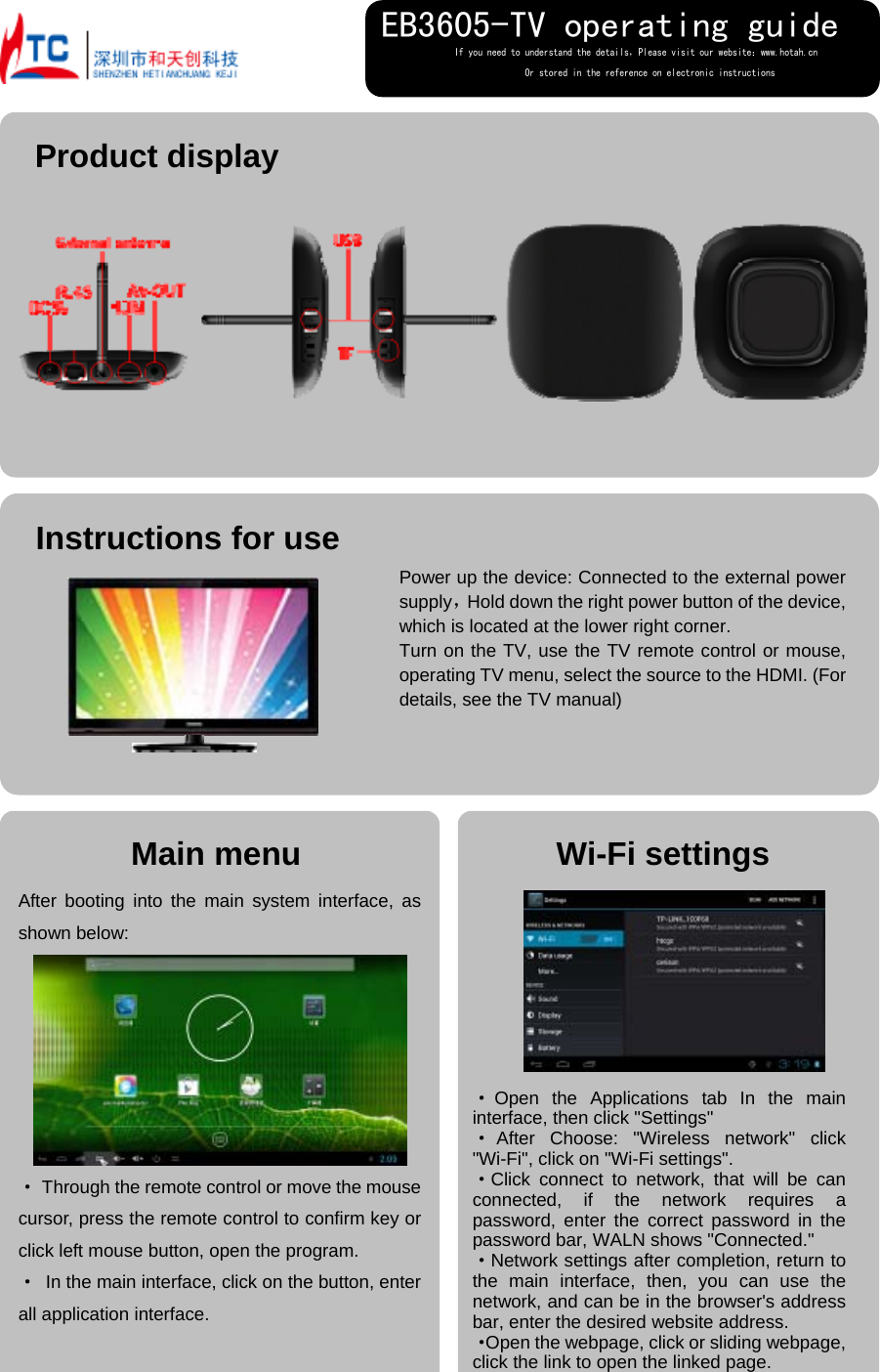   Main menu After booting into the main system interface, as shown below:  · Through the remote control or move the mouse cursor, press the remote control to confirm key or click left mouse button, open the program. · In the main interface, click on the button, enter all application interface.  Instructions for use  Wi-Fi settings                                                             Power up the device: Connected to the external power supply，Hold down the right power button of the device, which is located at the lower right corner. Turn on the TV, use the TV remote control or mouse, operating TV menu, select the source to the HDMI. (For details, see the TV manual)  ·Open the Applications tab In the main interface, then click &quot;Settings&quot; ·After Choose: &quot;Wireless network&quot; click &quot;Wi-Fi&quot;, click on &quot;Wi-Fi settings&quot;. ·Click connect to network, that will be can connected, if the network requires a password, enter the correct password in the password bar, WALN shows &quot;Connected.&quot; ·Network settings after completion, return to the main interface, then, you can use the network, and can be in the browser&apos;s address bar, enter the desired website address. ·Open the webpage, click or sliding webpage, click the link to open the linked page. If you need to understand the details，Please visit our website：www.hotah.cn                Or stored in the reference on electronic instructions EB3605-TV operating guide Product display  