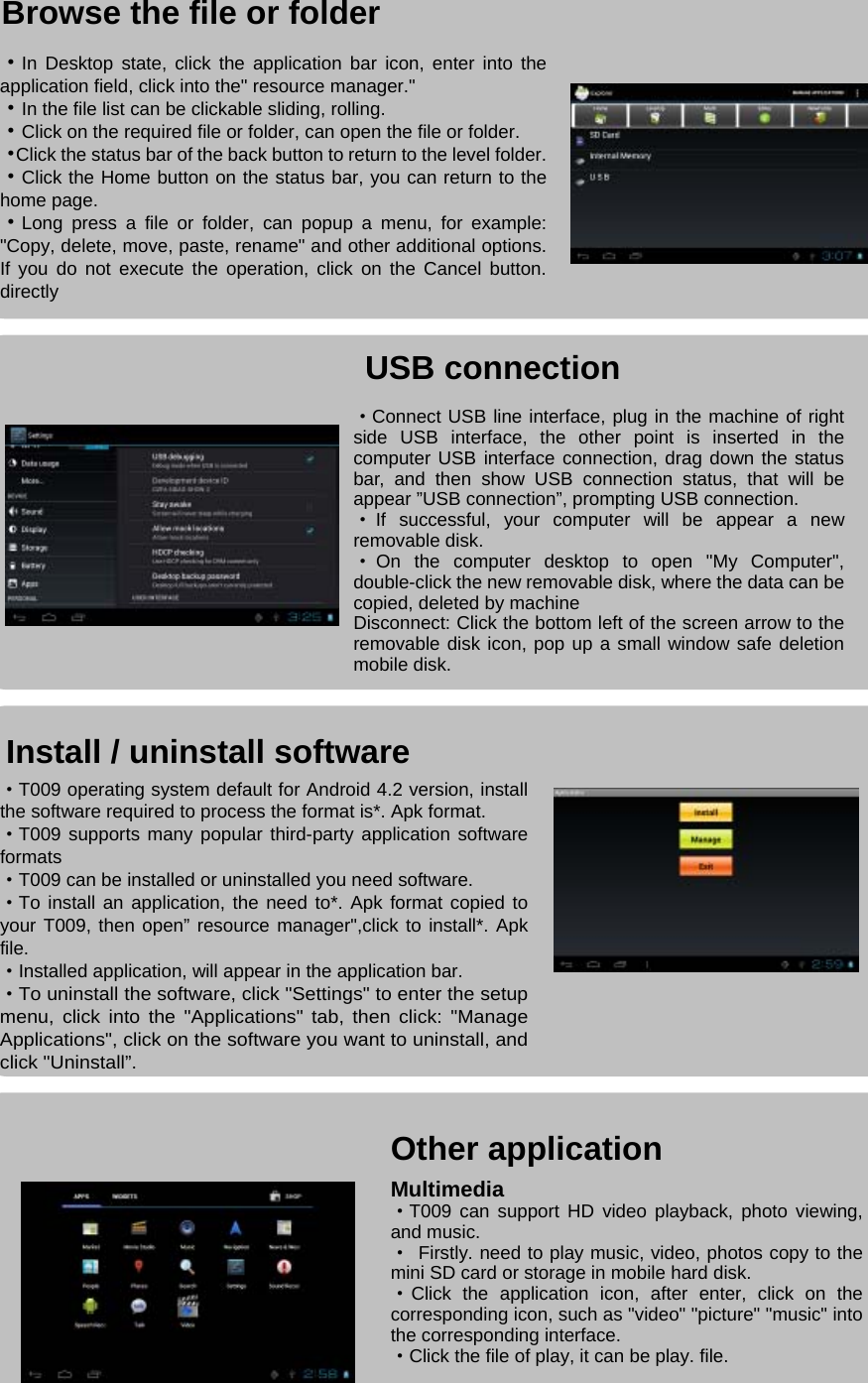                                                                                                                                                                                                                Install / uninstall software                                        Browse the file or folder                                                         USB connection                                                                             ·In Desktop state, click the application bar icon, enter into the application field, click into the&quot; resource manager.&quot; ·In the file list can be clickable sliding, rolling. ·Click on the required file or folder, can open the file or folder. ·Click the status bar of the back button to return to the level folder.·Click the Home button on the status bar, you can return to the home page. ·Long press a file or folder, can popup a menu, for example: &quot;Copy, delete, move, paste, rename&quot; and other additional options. If you do not execute the operation, click on the Cancel button. directly ·Connect USB line interface, plug in the machine of right side USB interface, the other point is inserted in the computer USB interface connection, drag down the status bar, and then show USB connection status, that will be appear ”USB connection”, prompting USB connection. ·If successful, your computer will be appear a new removable disk.   ·On the computer desktop to open &quot;My Computer&quot;, double-click the new removable disk, where the data can be copied, deleted by machine Disconnect: Click the bottom left of the screen arrow to the removable disk icon, pop up a small window safe deletion mobile disk. ·T009 operating system default for Android 4.2 version, install the software required to process the format is*. Apk format. ·T009 supports many popular third-party application software formats ·T009 can be installed or uninstalled you need software. ·To install an application, the need to*. Apk format copied to your T009, then open” resource manager&quot;,click to install*. Apk file. ·Installed application, will appear in the application bar. ·To uninstall the software, click &quot;Settings&quot; to enter the setup menu, click into the &quot;Applications&quot; tab, then click: &quot;Manage Applications&quot;, click on the software you want to uninstall, and click &quot;Uninstall”. Other application Multimedia ·T009 can support HD video playback, photo viewing, and music. · Firstly. need to play music, video, photos copy to the mini SD card or storage in mobile hard disk. ·Click the application icon, after enter, click on the corresponding icon, such as &quot;video&quot; &quot;picture&quot; &quot;music&quot; into the corresponding interface. ·Click the file of play, it can be play. file.  