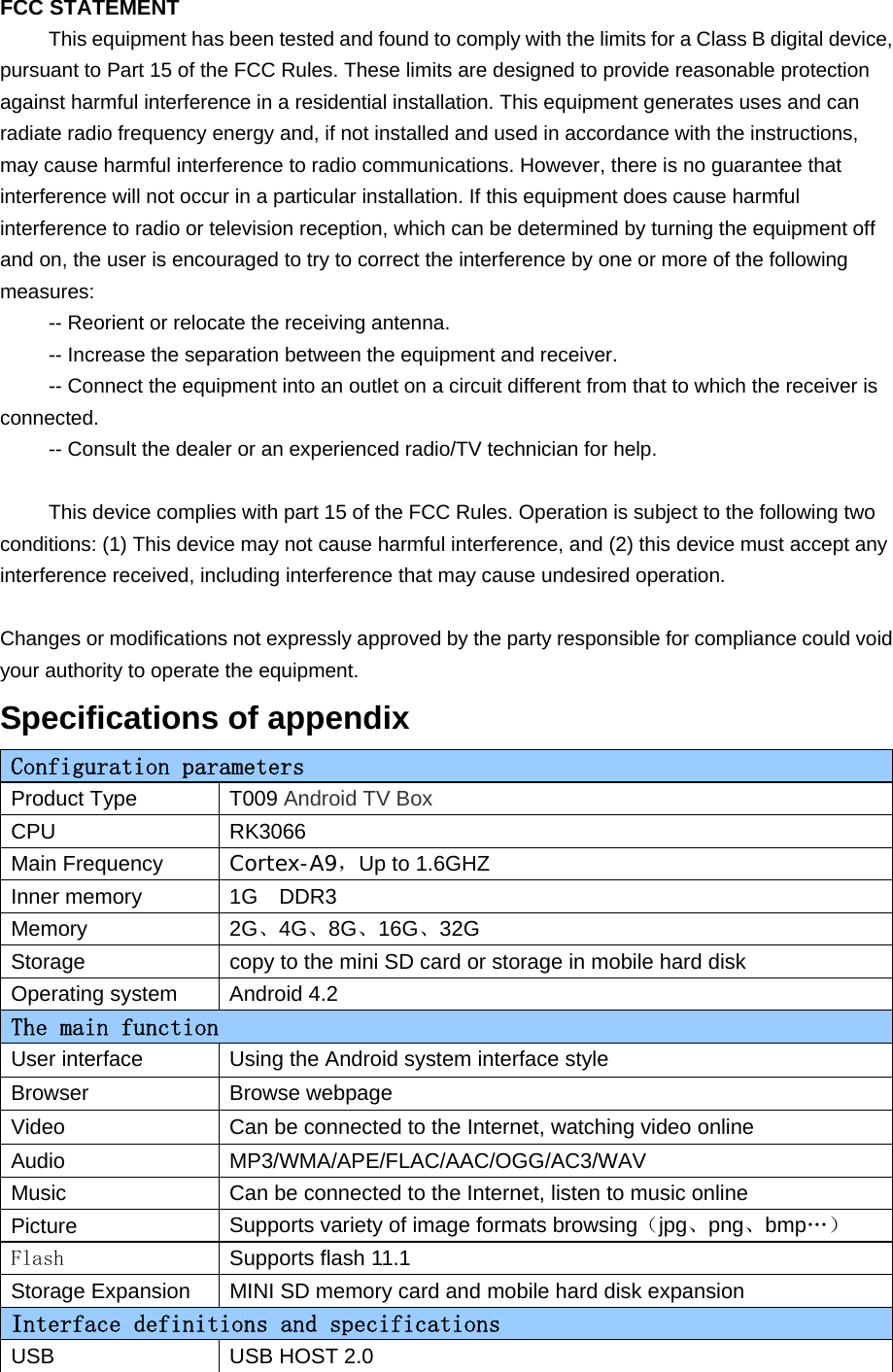   FCC STATEMENT This equipment has been tested and found to comply with the limits for a Class B digital device, pursuant to Part 15 of the FCC Rules. These limits are designed to provide reasonable protection against harmful interference in a residential installation. This equipment generates uses and can radiate radio frequency energy and, if not installed and used in accordance with the instructions, may cause harmful interference to radio communications. However, there is no guarantee that interference will not occur in a particular installation. If this equipment does cause harmful interference to radio or television reception, which can be determined by turning the equipment off and on, the user is encouraged to try to correct the interference by one or more of the following measures: -- Reorient or relocate the receiving antenna.    -- Increase the separation between the equipment and receiver.     -- Connect the equipment into an outlet on a circuit different from that to which the receiver is connected.    -- Consult the dealer or an experienced radio/TV technician for help.  This device complies with part 15 of the FCC Rules. Operation is subject to the following two conditions: (1) This device may not cause harmful interference, and (2) this device must accept any interference received, including interference that may cause undesired operation.  Changes or modifications not expressly approved by the party responsible for compliance could void your authority to operate the equipment. Specifications of appendix Configuration parameters  Product Type  T009 Android TV Box CPU RK3066 Main Frequency Cortex-A9，Up to 1.6GHZ Inner memory 1G  DDR3   Memory 2G、4G、8G、16G、32G Storage  copy to the mini SD card or storage in mobile hard disk Operating system Android 4.2 The main function User interface  Using the Android system interface style Browser Browse webpage Video  Can be connected to the Internet, watching video online Audio MP3/WMA/APE/FLAC/AAC/OGG/AC3/WAV Music  Can be connected to the Internet, listen to music online Picture Supports variety of image formats browsing（jpg、png、bmp…） Flash Supports flash 11.1 Storage Expansion  MINI SD memory card and mobile hard disk expansion Interface definitions and specifications USB USB HOST 2.0 