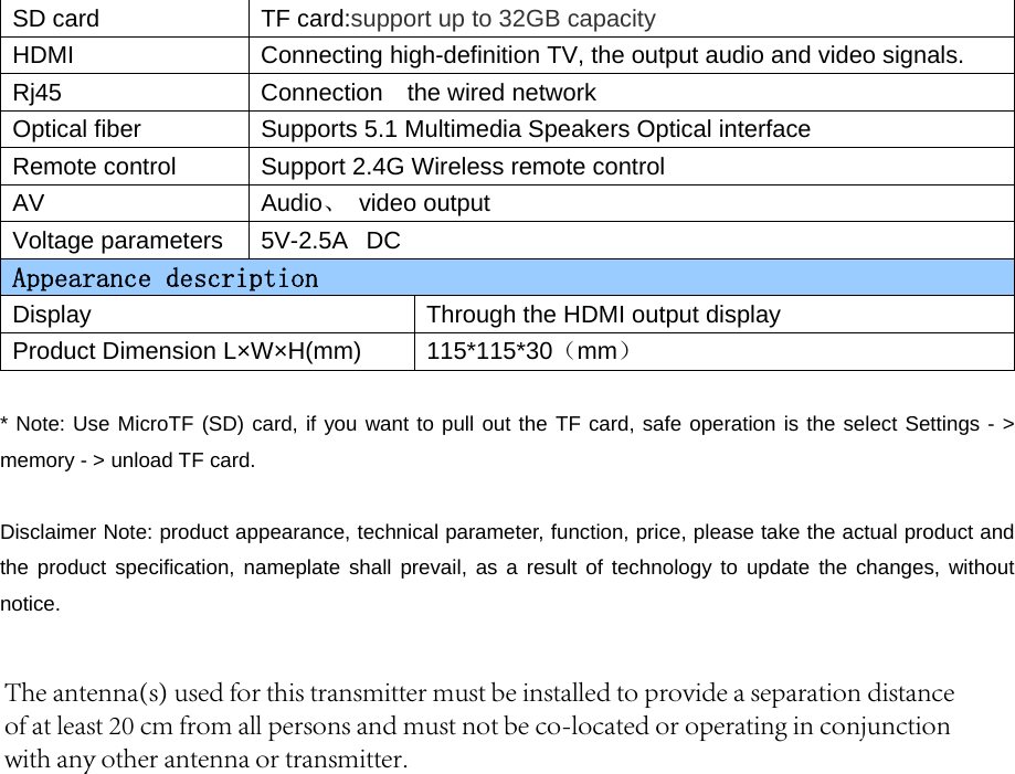 SD card  TF card:support up to 32GB capacity HDMI  Connecting high-definition TV, the output audio and video signals. Rj45  Connection  the wired network Optical fiber  Supports 5.1 Multimedia Speakers Optical interface Remote control  Support 2.4G Wireless remote control AV  Audio、 video output Voltage parameters  5V-2.5A  DC Appearance description Display  Through the HDMI output display Product Dimension L×W×H(mm) 115*115*30（mm） * Note: Use MicroTF (SD) card, if you want to pull out the TF card, safe operation is the select Settings - &gt;memory - &gt; unload TF card. Disclaimer Note: product appearance, technical parameter, function, price, please take the actual product and the product specification, nameplate shall prevail, as a result of technology to update the changes, without notice.  The antenna(s) used for this transmitter must be installed to provide a separation distanceof at least 20 cm from all persons and must not be co-located or operating in conjunctionwith any other antenna or transmitter.