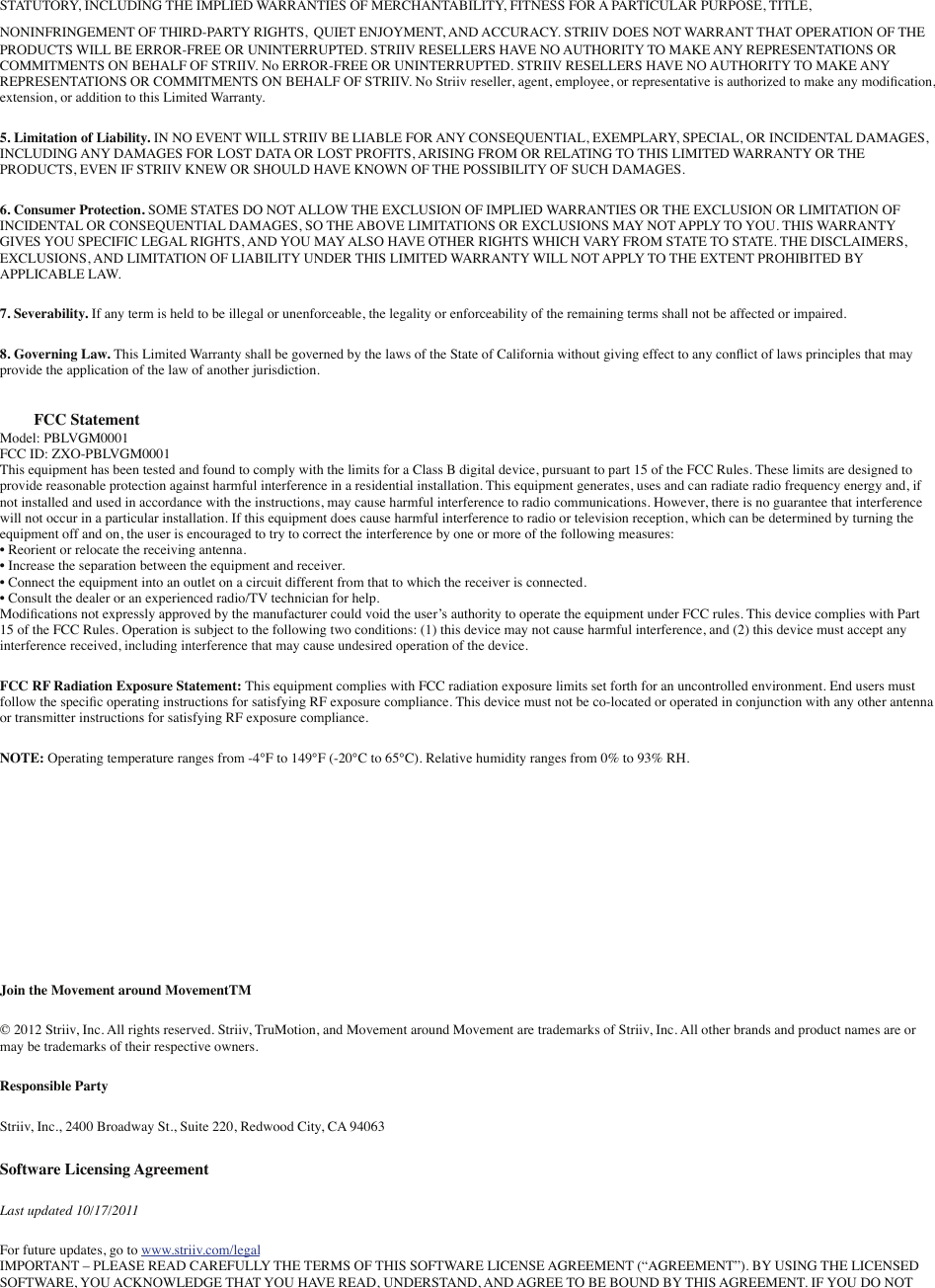 STATUTORY, INCLUDING THE IMPLIED WARRANTIES OF MERCHANTABILITY, FITNESS FOR A PARTICULAR PURPOSE, TITLE, NONINFRINGEMENT OF THIRD-PARTY RIGHTS, QUIET ENJOYMENT, AND ACCURACY. STRIIV DOES NOT WARRANT THAT OPERATION OF THE PRODUCTS WILL BE ERROR-FREE OR UNINTERRUPTED. STRIIV RESELLERS HAVE NO AUTHORITY TO MAKE ANY REPRESENTATIONS OR COMMITMENTS ON BEHALF OF STRIIV. No ERROR-FREE OR UNINTERRUPTED. STRIIV RESELLERS HAVE NO AUTHORITY TO MAKE ANY REPRESENTATIONS OR COMMITMENTS ON BEHALF OF STRIIV. No Striiv reseller, agent, employee, or representative is authorized to make any modiﬁcation, extension, or addition to this Limited Warranty.5. Limitation of Liability. IN NO EVENT WILL STRIIV BE LIABLE FOR ANY CONSEQUENTIAL, EXEMPLARY, SPECIAL, OR INCIDENTAL DAMAGES, INCLUDING ANY DAMAGES FOR LOST DATA OR LOST PROFITS, ARISING FROM OR RELATING TO THIS LIMITED WARRANTY OR THE PRODUCTS, EVEN IF STRIIV KNEW OR SHOULD HAVE KNOWN OF THE POSSIBILITY OF SUCH DAMAGES.6. Consumer Protection. SOME STATES DO NOT ALLOW THE EXCLUSION OF IMPLIED WARRANTIES OR THE EXCLUSION OR LIMITATION OF INCIDENTAL OR CONSEQUENTIAL DAMAGES, SO THE ABOVE LIMITATIONS OR EXCLUSIONS MAY NOT APPLY TO YOU. THIS WARRANTY GIVES YOU SPECIFIC LEGAL RIGHTS, AND YOU MAY ALSO HAVE OTHER RIGHTS WHICH VARY FROM STATE TO STATE. THE DISCLAIMERS, EXCLUSIONS, AND LIMITATION OF LIABILITY UNDER THIS LIMITED WARRANTY WILL NOT APPLY TO THE EXTENT PROHIBITED BY APPLICABLE LAW.7. Severability. If any term is held to be illegal or unenforceable, the legality or enforceability of the remaining terms shall not be affected or impaired.8. Governing Law. This Limited Warranty shall be governed by the laws of the State of California without giving effect to any conﬂict of laws principles that may provide the application of the law of another jurisdiction.FCC StatementModel: PBLVGM0001FCC ID: ZXO-PBLVGM0001This equipment has been tested and found to comply with the limits for a Class B digital device, pursuant to part 15 of the FCC Rules. These limits are designed to provide reasonable protection against harmful interference in a residential installation. This equipment generates, uses and can radiate radio frequency energy and, if not installed and used in accordance with the instructions, may cause harmful interference to radio communications. However, there is no guarantee that interference will not occur in a particular installation. If this equipment does cause harmful interference to radio or television reception, which can be determined by turning the equipment off and on, the user is encouraged to try to correct the interference by one or more of the following measures:• Reorient or relocate the receiving antenna.• Increase the separation between the equipment and receiver.• Connect the equipment into an outlet on a circuit different from that to which the receiver is connected.• Consult the dealer or an experienced radio/TV technician for help.Modiﬁcations not expressly approved by the manufacturer could void the user’s authority to operate the equipment under FCC rules. This device complies with Part 15 of the FCC Rules. Operation is subject to the following two conditions: (1) this device may not cause harmful interference, and (2) this device must accept any interference received, including interference that may cause undesired operation of the device.FCC RF Radiation Exposure Statement: This equipment complies with FCC radiation exposure limits set forth for an uncontrolled environment. End users must follow the speciﬁc operating instructions for satisfying RF exposure compliance. This device must not be co-located or operated in conjunction with any other antenna or transmitter instructions for satisfying RF exposure compliance.NOTE: Operating temperature ranges from -4°F to 149°F (-20°C to 65°C). Relative humidity ranges from 0% to 93% RH.Join the Movement around MovementTM© 2012 Striiv, Inc. All rights reserved. Striiv, TruMotion, and Movement around Movement are trademarks of Striiv, Inc. All other brands and product names are or may be trademarks of their respective owners.Responsible PartyStriiv, Inc., 2400 Broadway St., Suite 220, Redwood City, CA 94063Software Licensing AgreementLast updated 10/17/2011For future updates, go to www.striiv.com/legalIMPORTANT – PLEASE READ CAREFULLY THE TERMS OF THIS SOFTWARE LICENSE AGREEMENT (“AGREEMENT”). BY USING THE LICENSED SOFTWARE, YOU ACKNOWLEDGE THAT YOU HAVE READ, UNDERSTAND, AND AGREE TO BE BOUND BY THIS AGREEMENT. IF YOU DO NOT 