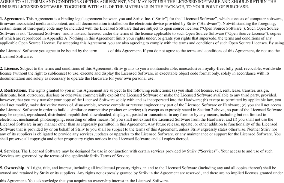 AGREE TO ALL TERMS AND CONDITIONS OF THIS AGREEMENT, YOU MAY NOT USE THE LICENSED SOFTWARE AND SHOULD RETURN THE UNUSED LICENSED SOFTWARE, TOGETHER WITH ALL OF THE MATERIALS IN THE PACKAGE, TO YOUR POINT OF PURCHASE.1. Agreement. This Agreement is a binding legal agreement between you and Striiv, Inc. (“Striiv”) for the “Licensed Software”, which consists of computer software, ﬁrmware, associated media and content, and all documentation installed on the electronic device provided by Striiv (“Hardware”). Notwithstanding the foregoing, certain items of third-party code may be included with the Licensed Software that are subject to open source licenses (“Open Source Software”). Such Open Source Software is not “Licensed Software” and is instead licensed under the terms of the license applicable to such Open Source Software (“Open Source License”), copies of which are reproduced in Appendix A. Nothing in this Agreement limits your rights under, or grants you rights that supersede, the terms and conditions of any applicable Open Source License. By accepting this Agreement, you are also agreeing to comply with the terms and conditions of such Open Source Licenses. By using the Licensed Software you agree to be bound by the termmms of this Agreement. If you do not agree to the terms and conditions of this Agreement, do not use the Licensed Software.2. License. Subject to the terms and conditions of this Agreement, Striiv grants to you a nontransferable, nonexclusive, royalty-free, fully paid, revocable, worldwide license (without the right to sublicense) to use, execute and display the Licensed Software, in executable object code format only, solely in accordance with its documentation and solely as necessary to operate the Hardware for your own personal use.3. Restrictions. The rights granted to you in this Agreement are subject to the following restrictions: (a) you shall not license, sell, rent, lease, transfer, assign, distribute, host, outsource, disclose or otherwise commercially exploit the Licensed Software or make the Licensed Software available to any third party, provided, however, that you may transfer your copy of the Licensed Software solely with and as incorporated into the Hardware; (b) except as permitted by applicable law, you shall not modify, make derivative works of, disassemble, reverse compile or reverse engineer any part of the Licensed Software or Hardware; (c) you shall not access the Licensed Software in order to build a similar or competitive product or service; (d) except as expressly stated in Section 2 above, no part of the Licensed Software may be copied, reproduced, distributed, republished, downloaded, displayed, posted or transmitted in any form or by any means, including but not limited to electronic, mechanical, photocopying, recording or other means; (e) you shall not extract the Licensed Software from the Hardware; and (f) you shall not use the Licensed Software in any manner other than as expressly permitted in this Agreement. Any future release, update, or other addition to functionality of the Licensed Software that is provided by or on behalf of Striiv to you shall be subject to the terms of this Agreement, unless Striiv expressly states otherwise. Neither Striiv nor any of its suppliers is obligated to provide any services, updates or upgrades to the Licensed Software, or any maintenance or support for the Licensed Software. You shall preserve all copyright and other proprietary rights notices in the Licensed Software and all copies thereof.4. Services. The Licensed Software may be designed for use in conjunction with certain services provided by Striiv (“Services”). Your access to and use of such Services are governed by the terms of the applicable Striiv Terms of Service.5. Ownership. All right, title, and interest, including all intellectual property rights, in and to the Licensed Software (including any and all copies thereof) shall be owned and retained by Striiv or its suppliers. Any rights not expressly granted by Striiv in the Agreement are reserved, and there are no implied licenses granted under this Agreement. You acknowledge that you acquire no ownership interest in the Licensed Software..