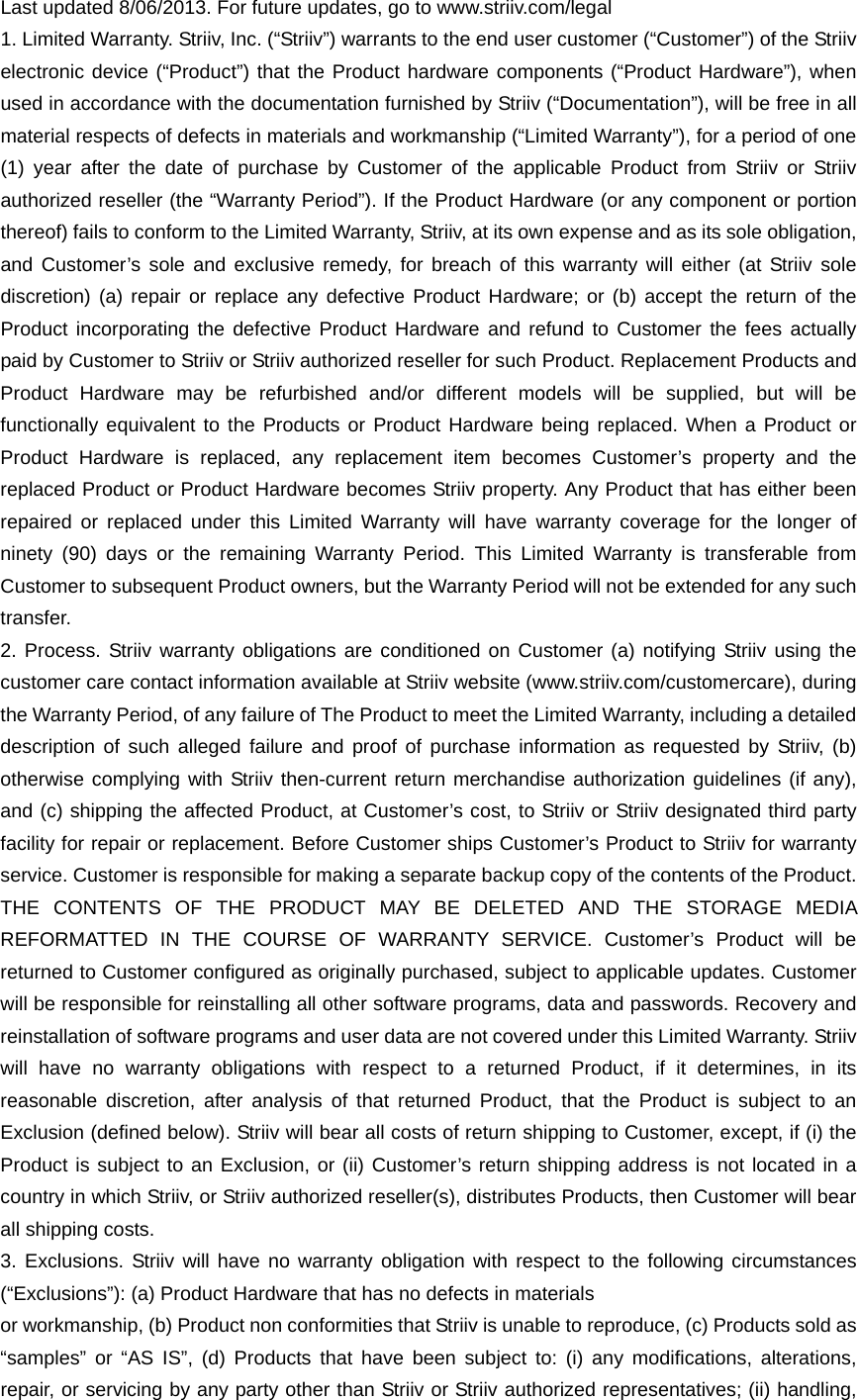 Last updated 8/06/2013. For future updates, go to www.striiv.com/legal 1. Limited Warranty. Striiv, Inc. (“Striiv”) warrants to the end user customer (“Customer”) of the Striiv electronic device (“Product”) that the Product hardware components (“Product Hardware”), when used in accordance with the documentation furnished by Striiv (“Documentation”), will be free in all material respects of defects in materials and workmanship (“Limited Warranty”), for a period of one (1) year after the date of purchase by Customer of the applicable Product from Striiv or Striiv authorized reseller (the “Warranty Period”). If the Product Hardware (or any component or portion thereof) fails to conform to the Limited Warranty, Striiv, at its own expense and as its sole obligation, and Customer’s sole and exclusive remedy, for breach of this warranty will either (at Striiv sole discretion) (a) repair or replace any defective Product Hardware; or (b) accept the return of the Product incorporating the defective Product Hardware and refund to Customer the fees actually paid by Customer to Striiv or Striiv authorized reseller for such Product. Replacement Products and Product Hardware may be refurbished and/or different models will be supplied, but will be functionally equivalent to the Products or Product Hardware being replaced. When a Product or Product Hardware is replaced, any replacement item becomes Customer’s property and the replaced Product or Product Hardware becomes Striiv property. Any Product that has either been repaired or replaced under this Limited Warranty will have warranty coverage for the longer of ninety (90) days or the remaining Warranty Period. This Limited Warranty is transferable from Customer to subsequent Product owners, but the Warranty Period will not be extended for any such transfer. 2. Process. Striiv warranty obligations are conditioned on Customer (a) notifying Striiv using the customer care contact information available at Striiv website (www.striiv.com/customercare), during the Warranty Period, of any failure of The Product to meet the Limited Warranty, including a detailed description of such alleged failure and proof of purchase information as requested by Striiv, (b) otherwise complying with Striiv then-current return merchandise authorization guidelines (if any), and (c) shipping the affected Product, at Customer’s cost, to Striiv or Striiv designated third party facility for repair or replacement. Before Customer ships Customer’s Product to Striiv for warranty service. Customer is responsible for making a separate backup copy of the contents of the Product. THE CONTENTS OF THE PRODUCT MAY BE DELETED AND THE STORAGE MEDIA REFORMATTED IN THE COURSE OF WARRANTY SERVICE. Customer’s Product will be returned to Customer conﬁgured as originally purchased, subject to applicable updates. Customer will be responsible for reinstalling all other software programs, data and passwords. Recovery and reinstallation of software programs and user data are not covered under this Limited Warranty. Striiv will have no warranty obligations with respect to a returned Product, if it determines, in its reasonable discretion, after analysis of that returned Product, that the Product is subject to an Exclusion (deﬁned below). Striiv will bear all costs of return shipping to Customer, except, if (i) the Product is subject to an Exclusion, or (ii) Customer’s return shipping address is not located in a country in which Striiv, or Striiv authorized reseller(s), distributes Products, then Customer will bear all shipping costs. 3. Exclusions. Striiv will have no warranty obligation with respect to the following circumstances (“Exclusions”): (a) Product Hardware that has no defects in materials or workmanship, (b) Product non conformities that Striiv is unable to reproduce, (c) Products sold as “samples” or “AS IS”, (d) Products that have been subject to: (i) any modiﬁcations, alterations, repair, or servicing by any party other than Striiv or Striiv authorized representatives; (ii) handling, 