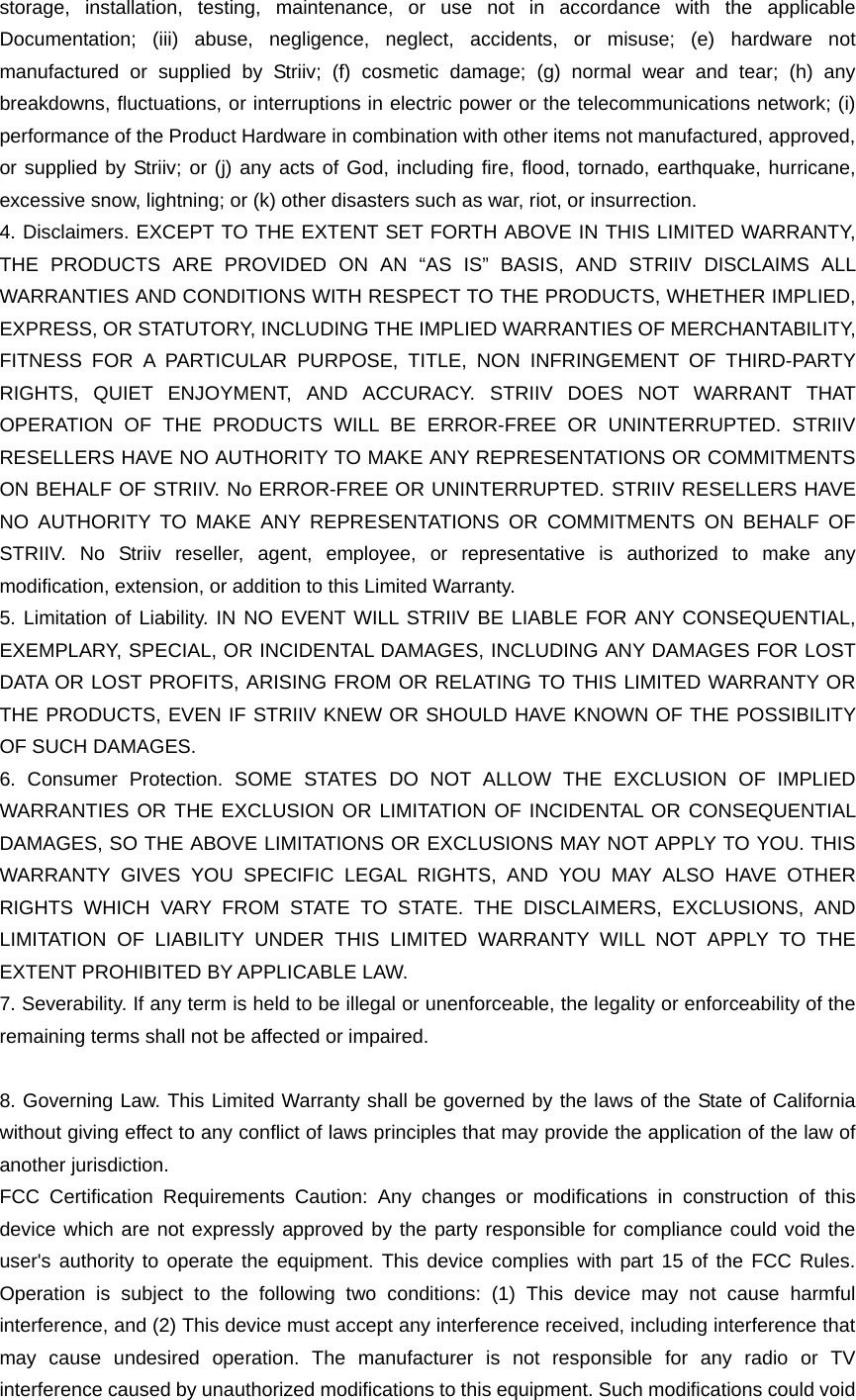 storage, installation, testing, maintenance, or use not in accordance with the applicable Documentation; (iii) abuse, negligence, neglect, accidents, or misuse; (e) hardware not manufactured or supplied by Striiv; (f) cosmetic damage; (g) normal wear and tear; (h) any breakdowns, ﬂuctuations, or interruptions in electric power or the telecommunications network; (i) performance of the Product Hardware in combination with other items not manufactured, approved, or supplied by Striiv; or (j) any acts of God, including ﬁre, ﬂood, tornado, earthquake, hurricane, excessive snow, lightning; or (k) other disasters such as war, riot, or insurrection. 4. Disclaimers. EXCEPT TO THE EXTENT SET FORTH ABOVE IN THIS LIMITED WARRANTY, THE PRODUCTS ARE PROVIDED ON AN “AS IS” BASIS, AND STRIIV DISCLAIMS ALL WARRANTIES AND CONDITIONS WITH RESPECT TO THE PRODUCTS, WHETHER IMPLIED, EXPRESS, OR STATUTORY, INCLUDING THE IMPLIED WARRANTIES OF MERCHANTABILITY, FITNESS FOR A PARTICULAR PURPOSE, TITLE, NON INFRINGEMENT OF THIRD-PARTY RIGHTS, QUIET ENJOYMENT, AND ACCURACY. STRIIV DOES NOT WARRANT THAT OPERATION OF THE PRODUCTS WILL BE ERROR-FREE OR UNINTERRUPTED. STRIIV RESELLERS HAVE NO AUTHORITY TO MAKE ANY REPRESENTATIONS OR COMMITMENTS ON BEHALF OF STRIIV. No ERROR-FREE OR UNINTERRUPTED. STRIIV RESELLERS HAVE NO AUTHORITY TO MAKE ANY REPRESENTATIONS OR COMMITMENTS ON BEHALF OF STRIIV. No Striiv reseller, agent, employee, or representative is authorized to make any modiﬁcation, extension, or addition to this Limited Warranty. 5. Limitation of Liability. IN NO EVENT WILL STRIIV BE LIABLE FOR ANY CONSEQUENTIAL, EXEMPLARY, SPECIAL, OR INCIDENTAL DAMAGES, INCLUDING ANY DAMAGES FOR LOST DATA OR LOST PROFITS, ARISING FROM OR RELATING TO THIS LIMITED WARRANTY OR THE PRODUCTS, EVEN IF STRIIV KNEW OR SHOULD HAVE KNOWN OF THE POSSIBILITY OF SUCH DAMAGES. 6. Consumer Protection. SOME STATES DO NOT ALLOW THE EXCLUSION OF IMPLIED WARRANTIES OR THE EXCLUSION OR LIMITATION OF INCIDENTAL OR CONSEQUENTIAL DAMAGES, SO THE ABOVE LIMITATIONS OR EXCLUSIONS MAY NOT APPLY TO YOU. THIS WARRANTY GIVES YOU SPECIFIC LEGAL RIGHTS, AND YOU MAY ALSO HAVE OTHER RIGHTS WHICH VARY FROM STATE TO STATE. THE DISCLAIMERS, EXCLUSIONS, AND LIMITATION OF LIABILITY UNDER THIS LIMITED WARRANTY WILL NOT APPLY TO THE EXTENT PROHIBITED BY APPLICABLE LAW. 7. Severability. If any term is held to be illegal or unenforceable, the legality or enforceability of the remaining terms shall not be affected or impaired.  8. Governing Law. This Limited Warranty shall be governed by the laws of the State of California without giving effect to any conﬂict of laws principles that may provide the application of the law of another jurisdiction. FCC Certification Requirements Caution: Any changes or modifications in construction of this device which are not expressly approved by the party responsible for compliance could void the user&apos;s authority to operate the equipment. This device complies with part 15 of the FCC Rules. Operation is subject to the following two conditions: (1) This device may not cause harmful interference, and (2) This device must accept any interference received, including interference that may cause undesired operation. The manufacturer is not responsible for any radio or TV interference caused by unauthorized modifications to this equipment. Such modifications could void 