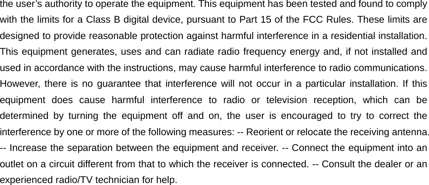 the user’s authority to operate the equipment. This equipment has been tested and found to comply with the limits for a Class B digital device, pursuant to Part 15 of the FCC Rules. These limits are designed to provide reasonable protection against harmful interference in a residential installation. This equipment generates, uses and can radiate radio frequency energy and, if not installed and used in accordance with the instructions, may cause harmful interference to radio communications. However, there is no guarantee that interference will not occur in a particular installation. If this equipment does cause harmful interference to radio or television reception, which can be determined by turning the equipment off and on, the user is encouraged to try to correct the interference by one or more of the following measures: -- Reorient or relocate the receiving antenna. -- Increase the separation between the equipment and receiver. -- Connect the equipment into an outlet on a circuit different from that to which the receiver is connected. -- Consult the dealer or an experienced radio/TV technician for help.  
