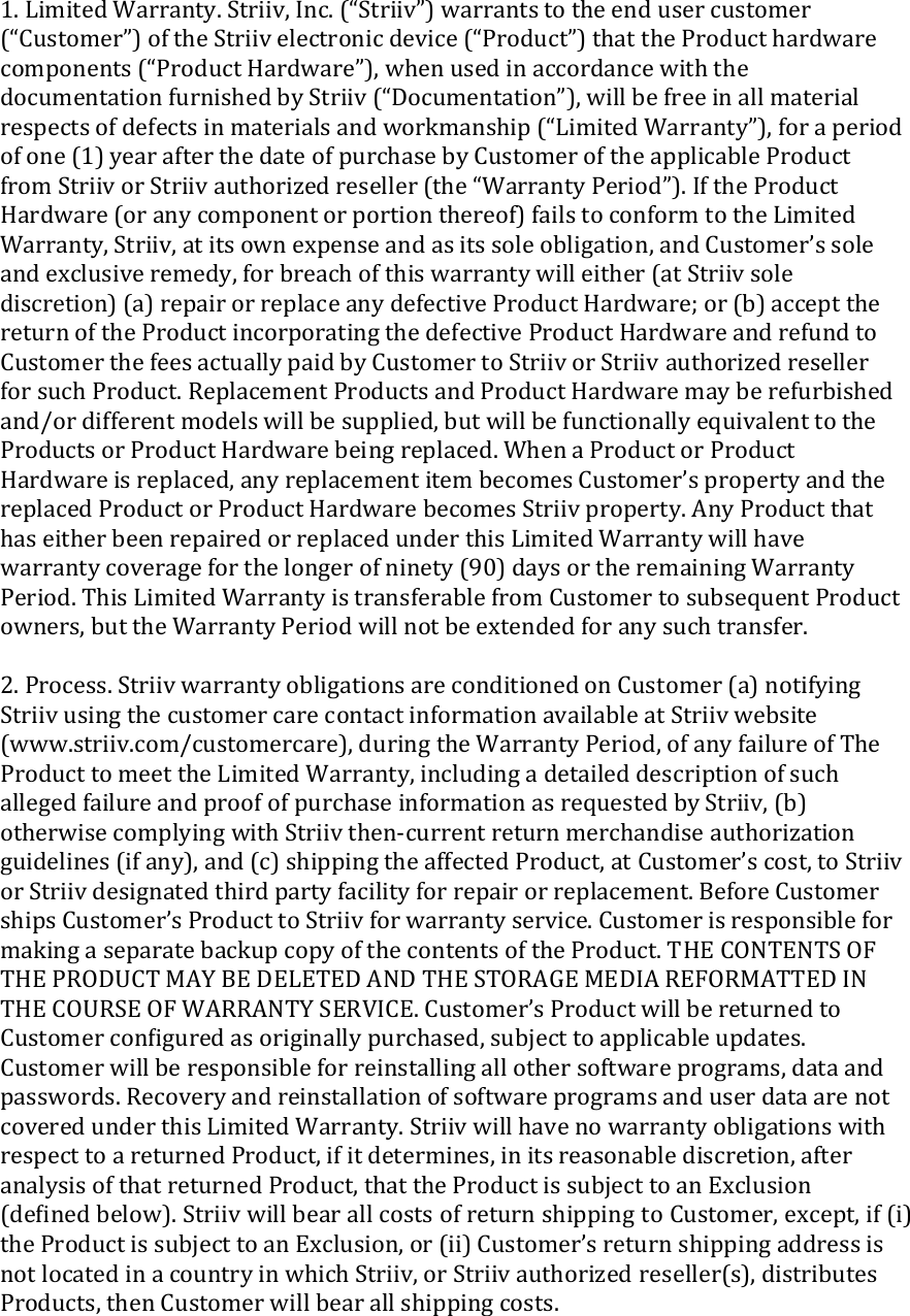 1.LimitedWarranty.Striiv,Inc.(“Striiv”)warrantstotheendusercustomer(“Customer”)oftheStriivelectronicdevice(“Product”)thattheProducthardwarecomponents(“ProductHardware”),whenusedinaccordancewiththedocumentationfurnishedbyStriiv(“Documentation”),willbefreeinallmaterialrespectsofdefectsinmaterialsandworkmanship(“LimitedWarranty”),foraperiodofone(1)yearafterthedateofpurchasebyCustomeroftheapplicableProductfromStriivorStriivauthorizedreseller(the“WarrantyPeriod”).IftheProductHardware(oranycomponentorportionthereof)failstoconformtotheLimitedWarranty,Striiv,atitsownexpenseandasitssoleobligation,andCustomer’ssoleandexclusiveremedy,forbreachofthiswarrantywilleither(atStriivsolediscretion)(a)repairorreplaceanydefectiveProductHardware;or(b)acceptthereturnoftheProductincorporatingthedefectiveProductHardwareandrefundtoCustomerthefeesactuallypaidbyCustomertoStriivorStriivauthorizedresellerforsuchProduct.ReplacementProductsandProductHardwaremayberefurbishedand/ordifferentmodelswillbesupplied,butwillbefunctionallyequivalenttotheProductsorProductHardwarebeingreplaced.WhenaProductorProductHardwareisreplaced,anyreplacementitembecomesCustomer’spropertyandthereplacedProductorProductHardwarebecomesStriivproperty.AnyProductthathaseitherbeenrepairedorreplacedunderthisLimitedWarrantywillhavewarrantycoverageforthelongerofninety(90)daysortheremainingWarrantyPeriod.ThisLimitedWarrantyistransferablefromCustomertosubsequentProductowners,buttheWarrantyPeriodwillnotbeextendedforanysuchtransfer.2.Process.StriivwarrantyobligationsareconditionedonCustomer(a)notifyingStriivusingthecustomercarecontactinformationavailableatStriivwebsite(www.striiv.com/customercare),duringtheWarrantyPeriod,ofanyfailureofTheProducttomeettheLimitedWarranty,includingadetaileddescriptionofsuchallegedfailureandproofofpurchaseinformationasrequestedbyStriiv,(b)otherwisecomplyingwithStriivthen‐currentreturnmerchandiseauthorizationguidelines(ifany),and(c)shippingtheaffectedProduct,atCustomer’scost,toStriivorStriivdesignatedthirdpartyfacilityforrepairorreplacement.BeforeCustomershipsCustomer’sProducttoStriivforwarrantyservice.CustomerisresponsibleformakingaseparatebackupcopyofthecontentsoftheProduct.THECONTENTSOFTHEPRODUCTMAYBEDELETEDANDTHESTORAGEMEDIAREFORMATTEDINTHECOURSEOFWARRANTYSERVICE.Customer’sProductwillbereturnedtoCustomerconﬁguredasoriginallypurchased,subjecttoapplicableupdates.Customerwillberesponsibleforreinstallingallothersoftwareprograms,dataandpasswords.RecoveryandreinstallationofsoftwareprogramsanduserdataarenotcoveredunderthisLimitedWarranty.StriivwillhavenowarrantyobligationswithrespecttoareturnedProduct,ifitdetermines,initsreasonablediscretion,afteranalysisofthatreturnedProduct,thattheProductissubjecttoanExclusion(deﬁnedbelow).StriivwillbearallcostsofreturnshippingtoCustomer,except,if(i)theProductissubjecttoanExclusion,or(ii)Customer’sreturnshippingaddressisnotlocatedinacountryinwhichStriiv,orStriivauthorizedreseller(s),distributesProducts,thenCustomerwillbearallshippingcosts.