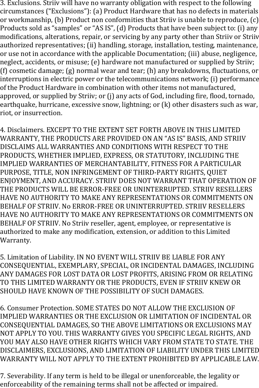 3.Exclusions.Striivwillhavenowarrantyobligationwithrespecttothefollowingcircumstances(“Exclusions”):(a)ProductHardwarethathasnodefectsinmaterialsorworkmanship,(b)ProductnonconformitiesthatStriivisunabletoreproduce,(c)Productssoldas“samples”or“ASIS”,(d)Productsthathavebeensubjectto:(i)anymodiﬁcations,alterations,repair,orservicingbyanypartyotherthanStriivorStriivauthorizedrepresentatives;(ii)handling,storage,installation,testing,maintenance,orusenotinaccordancewiththeapplicableDocumentation;(iii)abuse,negligence,neglect,accidents,ormisuse;(e)hardwarenotmanufacturedorsuppliedbyStriiv;(f)cosmeticdamage;(g)normalwearandtear;(h)anybreakdowns,ﬂuctuations,orinterruptionsinelectricpowerorthetelecommunicationsnetwork;(i)performanceoftheProductHardwareincombinationwithotheritemsnotmanufactured,approved,orsuppliedbyStriiv;or(j)anyactsofGod,includingﬁre,ﬂood,tornado,earthquake,hurricane,excessivesnow,lightning;or(k)otherdisasterssuchaswar,riot,orinsurrection.4.Disclaimers.EXCEPTTOTHEEXTENTSETFORTHABOVEINTHISLIMITEDWARRANTY,THEPRODUCTSAREPROVIDEDONAN“ASIS”BASIS,ANDSTRIIVDISCLAIMSALLWARRANTIESANDCONDITIONSWITHRESPECTTOTHEPRODUCTS,WHETHERIMPLIED,EXPRESS,ORSTATUTORY,INCLUDINGTHEIMPLIEDWARRANTIESOFMERCHANTABILITY,FITNESSFORAPARTICULARPURPOSE,TITLE,NONINFRINGEMENTOFTHIRD‐PARTYRIGHTS,QUIETENJOYMENT,ANDACCURACY.STRIIVDOESNOTWARRANTTHATOPERATIONOFTHEPRODUCTSWILLBEERROR‐FREEORUNINTERRUPTED.STRIIVRESELLERSHAVENOAUTHORITYTOMAKEANYREPRESENTATIONSORCOMMITMENTSONBEHALFOFSTRIIV.NoERROR‐FREEORUNINTERRUPTED.STRIIVRESELLERSHAVENOAUTHORITYTOMAKEANYREPRESENTATIONSORCOMMITMENTSONBEHALFOFSTRIIV.NoStriivreseller,agent,employee,orrepresentativeisauthorizedtomakeanymodiﬁcation,extension,oradditiontothisLimitedWarranty.5.LimitationofLiability.INNOEVENTWILLSTRIIVBELIABLEFORANYCONSEQUENTIAL,EXEMPLARY,SPECIAL,ORINCIDENTALDAMAGES,INCLUDINGANYDAMAGESFORLOSTDATAORLOSTPROFITS,ARISINGFROMORRELATINGTOTHISLIMITEDWARRANTYORTHEPRODUCTS,EVENIFSTRIIVKNEWORSHOULDHAVEKNOWNOFTHEPOSSIBILITYOFSUCHDAMAGES.6.ConsumerProtection.SOMESTATESDONOTALLOWTHEEXCLUSIONOFIMPLIEDWARRANTIESORTHEEXCLUSIONORLIMITATIONOFINCIDENTALORCONSEQUENTIALDAMAGES,SOTHEABOVELIMITATIONSOREXCLUSIONSMAYNOTAPPLYTOYOU.THISWARRANTYGIVESYOUSPECIFICLEGALRIGHTS,ANDYOUMAYALSOHAVEOTHERRIGHTSWHICHVARYFROMSTATETOSTATE.THEDISCLAIMERS,EXCLUSIONS,ANDLIMITATIONOFLIABILITYUNDERTHISLIMITEDWARRANTYWILLNOTAPPLYTOTHEEXTENTPROHIBITEDBYAPPLICABLELAW.7.Severability.Ifanytermisheldtobeillegalorunenforceable,thelegalityorenforceabilityoftheremainingtermsshallnotbeaffectedorimpaired.