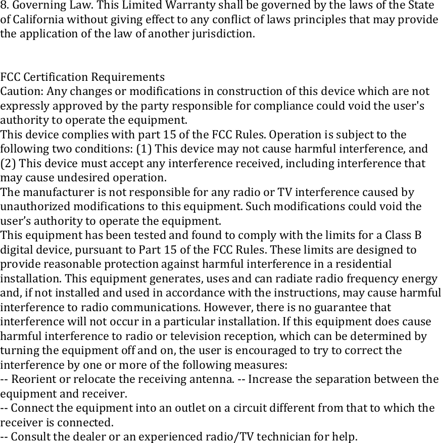 8.GoverningLaw.ThisLimitedWarrantyshallbegovernedbythelawsoftheStateofCaliforniawithoutgivingeffecttoanyconﬂictoflawsprinciplesthatmayprovidetheapplicationofthelawofanotherjurisdiction.FCCCertificationRequirementsCaution:Anychangesormodificationsinconstructionofthisdevicewhicharenotexpresslyapprovedbythepartyresponsibleforcompliancecouldvoidtheuser&apos;sauthoritytooperatetheequipment.Thisdevicecomplieswithpart15oftheFCCRules.Operationissubjecttothefollowingtwoconditions:(1)Thisdevicemaynotcauseharmfulinterference,and(2)Thisdevicemustacceptanyinterferencereceived,includinginterferencethatmaycauseundesiredoperation.ThemanufacturerisnotresponsibleforanyradioorTVinterferencecausedbyunauthorizedmodificationstothisequipment.Suchmodificationscouldvoidtheuser’sauthoritytooperatetheequipment.ThisequipmenthasbeentestedandfoundtocomplywiththelimitsforaClassBdigitaldevice,pursuanttoPart15oftheFCCRules.Theselimitsaredesignedtoprovidereasonableprotectionagainstharmfulinterferenceinaresidentialinstallation.Thisequipmentgenerates,usesandcanradiateradiofrequencyenergyand,ifnotinstalledandusedinaccordancewiththeinstructions,maycauseharmfulinterferencetoradiocommunications.However,thereisnoguaranteethatinterferencewillnotoccurinaparticularinstallation.Ifthisequipmentdoescauseharmfulinterferencetoradioortelevisionreception,whichcanbedeterminedbyturningtheequipmentoffandon,theuserisencouragedtotrytocorrecttheinterferencebyoneormoreofthefollowingmeasures:‐‐Reorientorrelocatethereceivingantenna.‐‐Increasetheseparationbetweentheequipmentandreceiver.‐‐Connecttheequipmentintoanoutletonacircuitdifferentfromthattowhichthereceiverisconnected.‐‐Consultthedealeroranexperiencedradio/TVtechnicianforhelp.